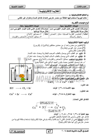 انخلا بٌ الإنكترون تٍ خٍ 
خعيزدأهنبيقدكسكخةاد يهزدلإلةزوقدمتدمصةندخزنجندو ةلإثدك زعلد أسة دنلإخكالإلدغيندكلاز ن 
2 CuCl Cu + 2Cl   د  
67 
انجبة انثبنث 
0 
+ Cl2 
المعنل في الكينياء للجاىوية العامة 5102 
انك مٍ بٍء انكهرث خٍ 
الخلايــا الإلكتروليتيــة : 
د 
د 
د 
أىواع الموصلات الك رَبية : 
الموصلات الإلكتروىية )صلبة( الموصلات الإلكتروليتية )سائلة( 
منصةةةع دكعمةةةلدعلةةةىد اةةةلدلإلكيةةةزندلإلأهنبةةةندمةةةتد 
خعلد نأقدإلأكنن زكهز 
منصةةةع دكعمةةةلدعلةةةىد اةةةلدلإلكيةةةزندلإلأهنبةةةندمةةةتد 
خعلد نأقد ين زكهز 
م لةةقد: العناصاار الفلزيااة الصاالبة , مثاال : النحاااس 
والنيكل واللبائك 
م لقد: 1-دمصاهير الأملا 
-2 محاليل الأملا والأحماض والقلويات 
تركيب الخلية الإلكتروليتية: 
1( ق بين من معتن واحت رو من معتنين مختلفين )بلاتين( رو )كربون( ( 
2( مصتر تيار كهرب )ب ارية( ( 
3( محلول إلكتروليتي ( 
الأىود: هو الق س الذي يوصل بالق س الموجس للب ارية ويحتث حنته ركلتة.  
الكاثود: هو الق س الذي يوصل بالق س اللالس للب ارية ويحتث حنته اختزال.  
الإلكتروليت المشتخدو: محاليل الأحماض والقلويات والأملا رو مصهور الأملا .  
حنت توصيل الق باين بحياث يكاون الجهات الواقاع حلا الخلياة يفاوا  
قليلاً الجهت الانعكالي فيلري تيار كهرب ف الخلية. 
وتتج الأيونات الموجبة )الكاتيونات( نحو الق س اللالس )الكاثوت(  
و تكتلس إلكترونات وتحتث حملية اختزال. 
وتتج الأيونات اللالبة )الأنيوناات( نحاو الق اس الموجاس )الأناوت(  
وتفقت إلكترونات وتحتث حملية ركلتة. 
:(CuCl مجال: التخليل الك رَبي لمحلول كلوريد اليخا ( 2 
2 
ع ةدلإلأ نة: د 
نة أز نة 
Cu2+ 
Cl- 
2 2Cl Cl + 2e    جهةدلإلأأسة د=د- 1,36 دڤنل ددددددددددددددددددددددددددددددد 
ع ةدلإلأز نة: 
2+ 0 Cu + 2e Cu   دجهةدلإلاخكالإلد=د+ 1,34 دڤنل 
لإلك زعلدلإلألىدلإل زةث: 
2+ + 2Cl 
Cu 
- 
Cu 
اخ تزال(دوثاك) 
أك سدة (دونأ) 
جهةدلإلخليقد=د- 1,36 د+ 1,34 د=د- 1,12 دڤنل د 
تفاحل غير تلقائ وتلم هذه العملية بالتحليل الكهرب . 
الإشارة لإلسزلبق تعني رن التفاحل الكلي لا يتم تلقائياً ولكن يتم في خلية إلكتروليتية بالتختام اقة كهربية من 
مصتر خارجي )ري رنها خلية إلكتروليتية( 
 