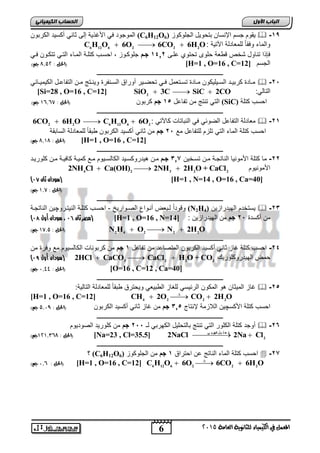اىحضبة اىن بٍٍَئ الموجود ي اجغذية إلر ثيري ةكسيد الكر وا (C6H12O يقوم جسم الإرسيا تحويل الجاوكوع ( 6  -09 
C6H12O6  6O2  6CO2  6H2O: والميء و قيً لام يدلة الآتية 
إذا تريول شخص قط ة حاوى تحتو اور 0206 جمم جاوكووع احسوب كتاوة المويء التوي تتكووا وي 
الحل : 7,25 جه( ( [H=1 , O=16 , C= الجسم [ 12 
ـــــــــــــــــــــــــــــــــــــــــــــــــــــــــــــــــــــــــــــــــ 
موويدة كر يوود السوويايكوا موويدة تسووت مل ووي تحضووير ةوراق السوورفرة ويرووتج مووا التفي وول الكيميوويفي  -6, 
[Si=28 , O=16 , C=12] SiO2  3C  SiC  2CO : التيلي 
0 جه( ,,, التي ترتج ما تفي ل , 0 جم كر وا )الحل : 8 (SiC) احسب كتاة 
ـــــــــــــــــــــــــــــــــــــــــــــــــــــــــــــــــــــــــــــــــ 
6CO2  6H2O  C6H12O6  6O م يدلة التفي ل الضوفي ي الر يتيلأ كيلآتي : 2  -60 
احسب كتاة الميء التي تاعم لاتفي ل مع , 6 جم ما ثيري ةكسيد الكر وا ط قيً لام يدلة السي قة 
2 الحل : 050,0,7 جه( ( [Na=23 , Cl=35.5] 2NaCl  2Na  Cl 
6 
اىجب ة الأوه 
المعنل في الكينياء للثاىوية العامة 5102 
الحل : 7,07 جه( ( [H=1 , O=16 , C=12] 
ـــــــــــــــــــــــــــــــــــــــــــــــــــــــــــــــــــــــــــــــــ 
-66 مي كتاة اجموريي الريتجوة موا تسوخيا 207 جمم موا هيدروكسويد الكيلسويوم موع كميوة كي يوة موا كاوريود 
2NH4Cl  Ca(OH)2  2NH3  2H2O + CaCl اجموريوم 2 
) سودان ثان 10 ( [H=1 , N=14 , O=16 , Ca=40] 
)الحل : 0,8 جه( 
ـــــــــــــــــــــــــــــــــــــــــــــــــــــــــــــــــــــــــــــــــ 
وقود اً لو ض ةروواع الصوواري - احسوب كتاوة الريتوروچيا الريتجوة (N2H يستخدم الهيدراعيا ( 4  -62 
) مصر ثان 10 ، سودان أول 10 ( [H=1 , O=16 , N= ما ةكسدة , 6 جم ما الهيدراعيا : [ 14 
   2 4 2 2 2 الحل : 08,2 جه( ( N H O N 2H O 
ـــــــــــــــــــــــــــــــــــــــــــــــــــــــــــــــــــــــــــــــــ 
-62 احسب كتاة غيع ثيري ةكسيد الكر وا المتصي د ما تفي ل 0 جم ما كر وريلأ الكيلسيوم مع و رة ما 
) 2 )سودان أول 19 HCl  CaCO3  CaCl2  H2O + CO حمض الهيدروكاوريك 2 
الحل : 1,99 جه( ( [O=16 , C=12 , Ca=40] 
ـــــــــــــــــــــــــــــــــــــــــــــــــــــــــــــــــــــــــــــــــ 
غيع الميثيا هو المكوا الرفيسي لاكيع الط ي ي ويحترق ط قيً لام يدلة التيلية:  -6, 
[H=1 , O=16 , C=12]     4 2 2 2 CH 2O CO 2H O 
احسب كتاة اجكسچيا اللاعمة لإرتيا , 20 جم ما غيع ثيري ةكسيد الكر وا )الحل : 2,19 جه( 
ـــــــــــــــــــــــــــــــــــــــــــــــــــــــــــــــــــــــــــــــــ 
ةوجد كتاة الكاور التي ترتج يلتحايل الكهر ي لـ ,, 6 جم ما كاوريد الصوديوم  -62 
ت ح ه ي م كهرب ي 
ـــــــــــــــــــــــــــــــــــــــــــــــــــــــــــــــــــــــــــــــــ 
؟ (C6H12O احسب كتاة الميء الريتج ا احتراق 0 جم ما الجاوكوع ( 6  -67 
    6 12 6 2 2 2 الحل : ,, 1 جه( ( [H=1 , O=16 , C=12] C H O 6O 6CO 6H O 
 