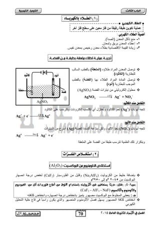 -رلرع من النيترات (Ag) ( نحو الأنوت ولكن لرحة ركلتة الفصة 
70 
انجبة انثبنث 
المعنل في الكينياء للجاىوية العامة 5102 
انك مٍ بٍء انكهرث خٍ 
1( الطــلاء بالك رَبــاء : ( 
أ نٍية الطلاء الك رَبي : 
-1 منع تآكل المعتن )الصتر(. د 
-2 إح اء المعتن بريا ولمعان. 
-3 زياتة القيمة الاقتصاتية ب لاء معتن رخيص بمعتن نفيس. 
توصل المعتن المرات لاؤه )لإلملعاق( بالق س اللالس  
للب ارية )لإلأز نة( 
توصل الماتة المرات ال لاء بها )لإل ضق( بالق س  
الموجس للب ارية ) نة( 
(AgNO محلول إلكتروليتي من نيترات الفصة  3) 
 - + ت أي ن 
3 3 AgNO Ag + NO 
التفاعل عيد الكاثود: 
نحو الكاثوت وتُختزل ري تكتلس إلكترونات وتترلس حل الكاثوت (Ag+) تتج ريونات 
 Ag+ + e- تز ااتث Ago 
التفاعل عيد الأىود: 
(NO تتج ريونات 3 
 Ago أك ساة Ag+ + e- 
وبتكرار تلك العلمية تترلس بقة من الفصة حل الملعقة 
2( استخــلاص الفلــزات: ( 
(Al2O3) 
(Na بإصافة خلي من الكريوليت  لخفض ترجة انصهار (CaF 3 وقليل من الفلورلبار ( 2 AlF6) 
البوكليت من 2145 د°ا إل 951 °ا 
2( )علل( حديجاً يشتعاض ع الكريوليت باستدداو مخلوط م أملاح فلوريدات كل م :ً الصوديوو - )س 8 
(CaF2 - AlF3 - NaF) والألومييوو والكالشيوو 
جـد: يع المخلو مع البوكليت مصهور يتميز بانخفاض ترجة انصهاره وانخفاض كثافت 
انخفاض كثافة المصهور يلهل فصل الألومنيوم المنصهر والذي يكون رالباً في قاع خلية التحليل  
الكهربي 
أىود كاثود 
فضة ملعقة 
AgNO3 
انطلاء انكهرث عوليت تكىين طبقت رقيقت هن فلا هعين على سطح فلا آزر د 
 