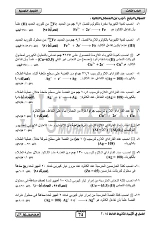 74 
انجبة انثبنث 
المعنل في الكينياء للجاىوية العامة 5102 
انك مٍ بٍء انكهرث خٍ 
انضؤال انراثع : أجت عه انمضبئم انتبن خٍ : 
-1 احلس كمية الكهربية مقترة بالكولوم لفصل 2,8 دجا من الحتيت 56 
26حلماً (II) من كلوريت الحتيت Fe 
مصر أول 84 ( )الحل : 021 , كولوو( ( Fe2  2e  Fe بنن تفاحل الكاثوت هو 
ـــــــــــــــــــــــــــــــــــــــــــــــــــــــــــــــــــــــــــــــــ 
-2 حسة كم ح لكه ت ح تالكولوم للا مح لي ر 5,6 جدن مزن لر ز 55.8 
26مزن مرلزو كلو ز لر ز Fe 
مصر أول 85 ( )الحل : 5,12,390 كولوو( ( Fe3  3e  Fe ىن ما كو ذياىر لكاثود (III) 
ـــــــــــــــــــــــــــــــــــــــــــــــــــــــــــــــــــــــــــــــــ 
احلااس كميااة الكهرباااء اللازمااة للحصااول حلاا 3175 دجةةا نحاااس بالتحلياال الكهربااي لمحلااول  -3 
حلمااً بانن تفاحال , (Cu= بالتختام رنوت )مصعت( من النحاس غير النقي ( 63.5 (II) كبريتات لنراس 
الحل : 021111 , كولوو( ( Cu2 + 2e  Cu الكاثوت هو 0 
ـــــــــــــــــــــــــــــــــــــــــــــــــــــــــــــــــــــــــــــــــ 
-4 احلس حتت الفاراتال اللازم لترليس 21,6 دجنلإا مان الفصاة حلا لا ملعقاة رثنااء حملياة ال الاء 
) مصر ثان 05 ( Ag  e  Ag : التفاحل حنت الكاثوت , (Ag = بالكهرباء ( 108 
)الحل : 135 فاراداي( 
ـــــــــــــــــــــــــــــــــــــــــــــــــــــــــــــــــــــــــــــــــ 
-5 احلس حتت الفاراتاي الالازم لترلايس 11,8 دجةا مان الفصاة حلا لا ملعقاة خالال حملياة ال الاء 
) السودان أول 06 ( Ag  e  Ag : د, التفاحل حنت الكاثوت (Ag = بالكهرباء ( 108 
)الحل : 130 فاراداي( 
ـــــــــــــــــــــــــــــــــــــــــــــــــــــــــــــــــــــــــــــــــ 
-6 ما حتت الفاراتال اللازم لترليس جنلإاد/دون من النحاس بناء حل التفاحل حنت الكاثوت 
    2 مصر ثان 06 ( )الحل : 5 فاراداي( ( Cu 2e Cu 
ـــــــــــــــــــــــــــــــــــــــــــــــــــــــــــــــــــــــــــــــــ 
احلس حتت الفاراتاي اللازم لترليس ون دجنلإميق مان الألومنياوم حنات التحليال الكهرباي لمصاهور  -7 
الحل : , فاراداي( ( (Al = ددد( 27 [Al2O البوكليت [ 3 
ـــــــــــــــــــــــــــــــــــــــــــــــــــــــــــــــــــــــــــــــــ 
احلس حتت الفاراتاي اللازم لترليس ) 11 دجا( من الفصة حل ل شاوكة خالال حملياة ال الاء  -8 
الحل : ,, 131 فاراداي( ( (Ag = بالكهرباء ( 108 
ـــــــــــــــــــــــــــــــــــــــــــــــــــــــــــــــــــــــــــــــــ 
احلااس حااتت الفاااراتاي الاالازم لترلاايس 131 دجةةا ماان الفصااة حناات الكاااثوت خاالال حمليااة ال االاء  -9 
د )الحل : 035 فاراداي( (Ag = بالكهرباء ( 108 
ـــــــــــــــــــــــــــــــــــــــــــــــــــــــــــــــــــــــــــــــــ 
-11 احلس كتلة الخارصين المترلبة حنت الكاثوت حنت مرور تيار كهرب شتت 21 د مبين لمتة نبعدسزعق 
مصر ثان 87 ( )الحل : 0310 جه( ( (Zn = ف محلول كبريتات خارصين ( 65 
ـــــــــــــــــــــــــــــــــــــــــــــــــــــــــــــــــــــــــــــــــ 
-11 احلس كتلة النحاس المترلبة من إمرار تيار كهرب شاتت 11 د مبيةن لماتة صةفدسةزعق فا محلاول 
مصر ثان 88 ، السودان أول 00 ( )الحل : 23,5 جه( ( (Cu = 63.5) (II) كث راخ لنراس 
ـــــــــــــــــــــــــــــــــــــــــــــــــــــــــــــــــــــــــــــــــ 
احلس كتلة الفصة المترلبة من إمرار تيار كهربي شتت 2د مبين لمتة سةزعق فاي محلاول نتارات  -12 
الحل : 8312 جه( ( (Ag = 108) Ag + e  Ag الفصة حلماً بنن تفاحل الكاثوت هو 0 
 