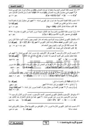 75 
انجبة انثبنث 
المعنل في الكينياء للجاىوية العامة 5102 
انك مٍ بٍء انكهرث خٍ 
مزن لازلا إمز ذ زا كه تزي هز ذ (II) احلس كتلة النحاس المترلبة بااختزال أ ونزاخ لنرزاس  -13 
لمزززز ج 45 دةوياةةةةق حلماااااً باااانن تفاحاااال الكاااااثوت هااااو (II) 2,5 أهبيددددر فززززي مرلززززو كلو زززز لنرززززاس 
   2 0 الحل : 5355 جه( ( (Cu = 63.5) Cu + 2e Cu 
ـــــــــــــــــــــــــــــــــــــــــــــــــــــــــــــــــــــــــــــــــ 
-14 احلس كتلة الفصة المترلبة حنت إمرار تيار كهربا شاتت 11 د مبيةن فا محلاول نيتارات فصاة لماتة 
) نص لاحة بين ق ب من الفصة. )مصر أول 02 
الحل : 51302 جه( ( [Ag = اكتس معاتلة تفاحل الكاثوت [ 108  
ـــــــــــــــــــــــــــــــــــــــــــــــــــــــــــــــــــــــــــــــــ 
احلاس كتلاة الكاللايوم المترلابة حنات الكاااثوت نتيجاة ماارور كمياة مان الكهربااء مقاتارها 9651 د  -15 
الحل : 5 جه( ( ( Ca = أنلنا في مصهور كلوريت الكالليوم ( 40 
ـــــــــــــــــــــــــــــــــــــــــــــــــــــــــــــــــــــــــــــــــ 
-16 بالتحليل الكهرب لمحلول يوتيت البوتاليوم يتصااحت غااز الهياتروچين وربخارة الياوت, فاإذا كاان زمان 
) مصر ثان 01 ( [I = 127, H = مرور التيار الكهرب صفدسزعق وشتة التيار الكهرب 5د مبين [ 1 
احلس كتلة كل من اليوت والهيتروچين المتصاحت. )الحل : 003802 جه , ,, 131 جه(  
اكتس التفاحلات الت تحتث حنت الأق اس.  
ـــــــــــــــــــــــــــــــــــــــــــــــــــــــــــــــــــــــــــــــــ 
-17 احلس الزمن اللازم لترليس 9دجا من فلز الألومنيوم حنات مارور تياار كهربا شاتت 11 د مبيةن فا 
خلية تحليل تحتول حل ركليت رلومنيوم إذا حلمت رن 27 
13 ) والتفاحل حنت الكاثوت )مصر أول 88 Al 
    3 الحل : 021 , ثاىية( ( Al 3e Al 
ـــــــــــــــــــــــــــــــــــــــــــــــــــــــــــــــــــــــــــــــــ 
حنات مارور (II) -18 احلس الزمن اللازم لترليس 2,96 دجنلإا من النحاس من محلول كبريتات النحااس 
السودان ثان 06 ( )الحل : 11 , ثاىية( ( (Cu = تيار كهرب شتت 11 د مبين؟ ( 63.5 
ـــــــــــــــــــــــــــــــــــــــــــــــــــــــــــــــــــــــــــــــــ 
حنت مارور تياار (II) -19 كم ةوياق تلزم لترليس 3,175 دجنلإا من النحاس من محلول كبريتات النحاس 
مصر أول 05 ( )الحل : 00318 دقيكة( ( (Cu = كهرب شتت 11 د مبين؟ ( 63.5 
ـــــــــــــــــــــــــــــــــــــــــــــــــــــــــــــــــــــــــــــــــ 
) كم ةوياق تلزم لحتوث ما يلي : )مصر ثان 00  -21 
) ر ( إنتاح 11511 دأنلنا من تيار شتت 25 د مبين )الحل : 9 دقائل( 
[Ag= )س( ترليس 21,9 دجا من الفصة من محلول نيترات الفصة بمرور تيار شتت 11 د مبين[ 108 
)الحل : 530 , دقيكة( 
ـــــــــــــــــــــــــــــــــــــــــــــــــــــــــــــــــــــــــــــــــ 
-21 ينتج فلز الألومنيوم بالتحليل الكهرب لمصهور ركليت الألومنيوم , احلس الازمن الالازم لترلايس 40 
جرام من الألومنيوم حنت مرور تيار كهرب شتت 21 د مبين حلماً بنن تفاحل الاختزال حنت الكاثوت هو: 
    3 مصر أول 03 ( )الحل : 021 , ثاىية( ( (Al = 27) Al 3e Al 
ـــــــــــــــــــــــــــــــــــــــــــــــــــــــــــــــــــــــــــــــــ 
-22 احلس شتة التيار الكهرب اللازمة لمرور 1,18 د زنلإةلإى من الكهربية خلال محلول إلكتروليت لمتة 
نص لاحة )مصر ثان 00 ( )الحل : 302 , أمبير( 
 