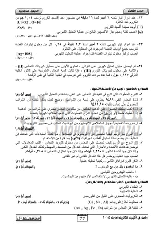 77 
انجبة انثبنث 
المعنل في الكينياء للجاىوية العامة 5102 
انك مٍ بٍء انكهرث خٍ 
-32 حنت امرار تيار شتت 6د مبين لمتة 16 دةوياق في مصهور رحت ركاليت الكروم ترلس 1,14 دجادمن 
[Cr=52 , O= الكروم حنت الكاثوت [ 16 
)Cr2O )د د( روجت صيغة ركليت الكروم. )الحل : 3 
)ب( احلس كتلة وحجم غاز الأكلچين الناتج من حملية التحليل الكهربي. 
13 لتر( ,, )الحل : الكتلة = 13098 جه , الححه = 0 
ـــــــــــــــــــــــــــــــــــــــــــــــــــــــــــــــــــــــــــــــــ 
-33 حنت امرار تيار كهربي شتت 2د مبين لمتة 2,3 دةوياق في 1,25 دلكن دمن محلول نيترات الفصة 
تترلس جميع ريونات الفصة الموجوتة في المحلول حل الكاثوت. 
[Ag= احلس تركيز محلول نيترات الفصة قبل اجراء حملية التحليل الكهربي [ 108 
)الحل : 13100 مولار( 
ـــــــــــــــــــــــــــــــــــــــــــــــــــــــــــــــــــــــــــــــــ 
(II) -34 تم توصيل خليتي تحليل كهربي ىلت لرو لي ذرروي ل لت ىلت مرلو كث راخ لنراس 
فإذا كانت كمية النحاس المترلبة حل كاثوت الخلية , (III) لثان ح ىلت مرلو كث راخ لك م 
الأول 1,125 دمنلد, فما حتت مولات الكروم التي تترلس في الخلية الثانية في نفس الوقت؟ 
)الحل : , 1318 مول( 
د 
انضؤال انخبمش : أجت عه الأصئهخ انتبن خٍ : 
) -1 اشر الخ وات التي تتبع في تنقية فلز النحاس غير النقي بالتختام التحليل الكهربي )مصر أول 87 
النحاس النقي 99 % يحتوي حل نلبة من الشوائس , وص كي يمكن تنقيت من الشوائس  -2 
% للحصول حل نحاس نقاوت 99,95 
كي يمكنك الحصول حل الذهس الخالص من للك من النحاس يحتوي حل شوائس من الذهس؟  -3 
-4 إذا رح يت ملعقة )رو إبريا( من الحتيت اشر الخ وات التي تتبعها ل لائها كهربياً بالفصة 
) )مصر ثان 85 ، السودان ثان 06 ، السودان أول 08 ، السودان أول 01 ، مصر ثان 01 ، مصر أول 03 
-5 ارلم رلماً تخ ي ياً لجهاز التخلاص الألومنيوم من البوكليت المذاس ف مصهور الكريوليت 
) )السودان أول 06 
اشر مع الرلم كيفية تحصير فلز الألومنيوم في الصناحة , مع كتابة المعاتلات التي تحتث في  -6 
الخلية , ثم وص لماذا التبتل رق اس الجرافيت )لإلأ نة( بعت فترة من الالتختام 
اشر مع الرلم كي تحصل حل النحاس من محلول كلوريت النحاس , اكتس المعاتلات التي  -7 
توص تفاحلات الأكلتة والاختزال التي تحتث حنت كل من المصعت والمهب وكذلك التفاحل الكلي. 
وإذا كان جهت ركلتة الكلور = - 1,36 د نل , وإذا كان جهت اختزال النحاس = + 1,34 د نل . 
احلس جهت الخلية ووص هل هذا التفاحل تلقائي رم غير تلقائي. 
) -8 اذكر قانون فاراتاي الثاني , وكيفية تحقيق حملياً. )مصر أول 03 
) -9 ه تيوقصىد بكل هن هع تيرسن ... ؟ )السودان أول 03 
أ - قطة له ج ن لق ا ي. 
ب - خلية التحليل الكهربي لالتخلاص الألومنيوم من البوكليت. 
انضؤال انضبدس : اركر اصتخذاو واحذ نكم مه: 
-1 ال لاء الكهربي 
-2 الخلية التحليلية 
) -3 الكريوليت المحتوي حل القليل من الفلورلبار )مصر أول 07 
) مصر ثان 08 ،السودان ثان 06 ، السودان أول 00 ( (Ca , Na , Al) -4 مخلو رملا فلوريتات 
(Au , Ag , Fe , Zn) -5 تنقية فلز النحاس من شوائس 
 