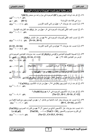 اىحضبة اىن بٍٍَئ مضائــل علاقـة المــول بأعـداد الجشيئـات أو الـذرات أو الأيوىـات : 
؟(HCl) الموجودة ي مول واحد ما حمض (H+) كم دد ةيوريلأ الهيدروچيا  -64 
7 
اىجب ة الأوه 
المعنل في الكينياء للثاىوية العامة 5102 
50 أيون( 01× ,, )الحل : 15 
الحل : 0 جه( ( [H= - ومي هي كتاة هذه اجيوريلأ؟ [ 1 
50 جزئ( 01 × احسب دد جعيفيلأ 06 , مول ما ثيري ةكسيد الكر وا )الحل : 0,519  -69 
ـــــــــــــــــــــــــــــــــــــــــــــــــــــــــــــــــــــــــــــــــ 
رد الظرو القييسية (O احسب ال دد الكاي لاجعيفيلأ الموجودة ي , 0, مول ما غيع ( 2  -2, 
50 جزئ( 01× )الحل : 0,10 
ـــــــــــــــــــــــــــــــــــــــــــــــــــــــــــــــــــــــــــــــــ 
(NH احسب ال دد الكاي لاجعيفيلأ الموجودة ي 22 جم ما غيع الرشيدر ( 3  -20 
59 جزئ( 01× الحل : 0,519 ( [N=14 , H=1] 
ـــــــــــــــــــــــــــــــــــــــــــــــــــــــــــــــــــــــــــــــــ 
[S=32 , O= احسب دد جعيفيلأ 02 جرام ما ثيري ةكسيد الك ريلأ [ 16  -26 
50 جزئ( 01 × )الحل : 0,212 
ـــــــــــــــــــــــــــــــــــــــــــــــــــــــــــــــــــــــــــــــــ 
احسوب ودد جعيفويلأ الفيتويميا الموجوودة وي (C6H8O هوي ( 6 (C) الصيكة الكيمييفية لفيتويميا  -22 
) تجريبي 11 ( [H=1 , O=16 , C= قرص ما الفيتيميا كتاته , 06 , جم [ 12 
5101 جزئ( × )الحل : 7,22 
ـــــــــــــــــــــــــــــــــــــــــــــــــــــــــــــــــــــــــــــــــ 
الحل : , 1,1009 جه( ( [Na= 6 ذرة ما الصوديوم [ 23 , 0, × احسب كتاة 2  -22 
ـــــــــــــــــــــــــــــــــــــــــــــــــــــــــــــــــــــــــــــــــ 
50- جه( 01×,,, أزهر ثان 19 ( )الحل : 9 ( [Ca= احسب كتاة ذرة واحدة ما الكيلسيوم [ 40  -2, 
ـــــــــــــــــــــــــــــــــــــــــــــــــــــــــــــــــــــــــــــــــ 
59 ذرة( 01× الحل : , 0,5 (؟(C6H12O ي , 02 , مول ما الجاوكوع ( 6 (C) كم دد ذرالأ الكر وا  -22 
ـــــــــــــــــــــــــــــــــــــــــــــــــــــــــــــــــــــــــــــــــ 
؟ Ca(NO3) ي , 06 , مول ما رترالأ الكيلسيوم 2 (N) كم دد ذرالأ الريتروچيا  -27 
50 ذرة( 01× )الحل : 0,10 
ـــــــــــــــــــــــــــــــــــــــــــــــــــــــــــــــــــــــــــــــــ 
؟ (NaHCO كم دد ذرالأ اجكسچيا الموجودة ي 206 جم ( 3  -24 
55 ذرة( 01× الحل : 9,10 ( [Na=23 , H=1 , O=16 , C=12] 
ـــــــــــــــــــــــــــــــــــــــــــــــــــــــــــــــــــــــــــــــــ 
احسب دد جعيفيلأ خير الميء الريتجة ما تفي ل 00 , جم ما الهيودروچيا موع كميوة كي يوة موا  -29 
55 جزئ( 01 × الحل : 0,10 ( [H=1 , O= اجكسجيا [ 16 
ـــــــــــــــــــــــــــــــــــــــــــــــــــــــــــــــــــــــــــــــــ 
(NaClO -2 احسب دد جعيفيلأ غيع اجكسجيا الريتج ما تسخيا 6002 جم ما كاورالأ الصوديوم ( 3 , 
) 2 )أزهر أول 11 NaClO3  2NaCl + 3O إلر كاوريد صوديوم وةكسجيا 2 
50 جزئ( 01 × الحل : , 0,71 ( [Na=23 , Cl=35.5 , O=16 ] 
 