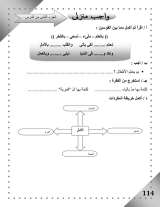 أ / اقرأ ثم أكمل مما بين القوسين : 
114 
)) بالعلم – ملىء – نسعى – بالفخر (( 
ب / أجب : 
بم يحلم الأطفال ؟ .........................................................................  
جـ / استخرج من الفقرة : 
كلمة بها مدّ بالياء ...................... كلمة بها ال "قمرية" ......................... 
د / أكمل خريطة المفردات 
النوع 
الأمل 
المعنى 
المضاد 
الجملة 
الجزء الثانى من الدرس 
نحلم .......... لكى يأتى والقلب .......... بالأمل 
ونكد و........ فى الدنيا نبنى .......... وبالعمل 
 