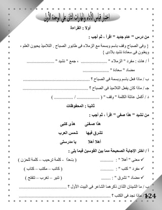 124 
أولا : القراءة 
من درس " عام جديد " اقرأ ، ثم أجب : 
} وفى الصباح وقف باسم وبسمة مع الزملاء فى طابور الصباح . التلاميذ يحيون العلم ، 
ويغنون فى سعادة نشيد بلادى { 
أ / هات : مفرد " الزملاء " ...................... ، جمع " نشيد " ....................... 
مضاد " سعادة " ...................... 
ب / ماذا فعل باسم وبسمة فى الصباح ؟ ........................................................ 
جـ / ماذا كان يفعل التلاميذ فى الصباح ؟ ....................................................... 
د / أكمل عائلة الكلمة " وقف " ) ................... / ................ ( 
ثانيـًا : المحفوظات 
من نشيد " هذا صفى " اقرأ ، ثم أجب : 
هذا صـفـَّى هذى كتبى 
تشرق فيها شمس العرب 
أهلا أهلا يا مدرستى 
أ / اختر الإجابة الصحيحة مما بين القوسين فيما يلى : 
معنى " أهلا " : ........... ) بـ ـعدًا - كلمة ترحيب – كلمة للحزن (  
مفرد " كتب " : ........... ) كاتب – مكتب – كتاب (  
مضاد " تشرق " : ........ ) تنير – تغرب – تتفتح (  
ب / ما الشيئان اللذان ذكرهما الشاعر فى البيت الأول ؟ ........................................ 
جـ / ماذا نجد فى الكتب ؟ ............................................................................. 
 