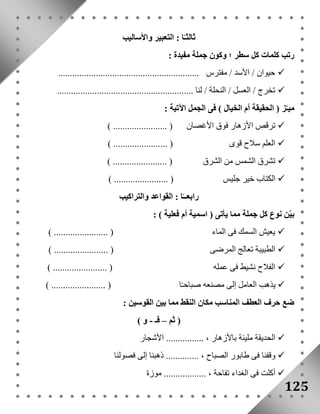125 
ثالثـًا : التعبير والأساليب 
رتب كلمات كل سطر ؛ وكون جملة مفيدة : 
حيوان / الأسد / مفترس ............................................................  
تخرج / العسل / النحلة / لنا ..........................................................  
ميـّز ) الحقيقة أم الخيال ( فى الجمل الآتية : 
ترقص الأزهار فوق الأغصان ) ....................... (  
العلم سلاح قوى ) ....................... (  
تشرق الشمس من الشرق ) ....................... (  
الكتاب خير جليس ) ....................... (  
رابعــًا : القواعد والتراكيب 
بيّن نوع كل جملة مما يأتى ) اسمية أم فعلية ( : 
يعيش السمك فى الماء ) ....................... (  
الطبيبة تعالج المرضى ) ....................... (  
الفلاح نشيط فى عمله ) ....................... (  
يذهب العامل إلى مصنعه صباحـًا ) ....................... (  
ضع حرف العطف المناسب مكان النقط مما بين القوسين : 
) ثم – فـ - و ( 
الحديقة مليئة بالأزهار ، ................ الأشجار  
وقفنا فى طابور الصباح ، .............. ذهبنا إلى فصولنا  
أكلت فى الغداء تفاحة ، .................. موزة  
 