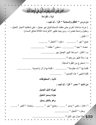130 
أولا : القراءة 
من درس " الطفل والسحابة " اقرأ ، ثم أجب : 
} مرت ساعات أخرى حتى حلقت السحابة فوق نهر جميل ، على شاطئيه أشجار النخيل ، 
وحقول واسعة خضراء ، ومن بعيد تظهر الأهرامات الثلاثة تعانق السماء{ 
أ / أكمل : 
جمع " نهر " ............. ، مفرد " النخيل " ............. 
مضاد " بعيد " ................ ، معنى " حلقت " .................... 
ب / أكمل : اسم هذا النهر الجميل نهر .................... 
جـ / ماذا ظهر من بعيد ؟ .............................................................. 
د / استخرج من الفقرة السابقة : 
كلمة بها " تاء مفتوحة " ................ ، كلمة بها ) ال ( شمسية .................... 
كلمة تنتهى " هاء الضمير" ................. 
ثانيـًا : المحفوظات 
من نشيد " مصر " اقرأ ، ثم أجب : 
نهرك النيل الجميل 
حوله يسمو النخيل 
وهو بالخير يسيل 
أ / هات : معنى " يسمو " ......... وجمع " نهر " ............. ومضاد " الخير " ......... 
ومفرد " النخيل " .................... 
ب / ماذا حول نهر النيل ؟ .............................................. 
 