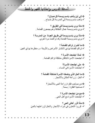إلي أين يذهب باسم وبسمة كل صباح ؟  
يذهب باسم وبسمة إلي المدرسة كل صباح .  
ماذا يري باسم وبسمة في الطريق ؟  
يري باسم وبسمة عمال النظافة وهم يجمعون القمامة .  
ماذا يري باسم وبسمة في طريق العودة من المدرسة ؟  
يري باسم وبسمة القمامة وقد تراكمت مرة أخري.  
ما أضرار تراكم القمامة ؟  
تراكم القمامة يؤدي لانتشار الأمراض والأوبئة ، و منظرها يؤذي العين  
لماذا اجتمعت الأسرة ؟  
اجتمعت الأسرة لتناقش مشكلة تراكم القمامة .  
متى اجتمعت الأسرة؟  
اجتمعت الأسرة فى المساء .  
ما الحل الذي وضعته الأسرة لمشكلة القمامة ؟  
الحل : زراعة المكان بالأشجار .  
من صاحب فكرة زراعة الحى بالأشجار؟  
صاحبة الفكرة : بسمة .  
مع مَن اجتمعت الأسرة ؟  
اجتمعت الأسرة مع أهل الحي .  
ماذا قرر أهالى الحى ؟  
قرروا التعاون فى شراء الأشجار والنخل لزراعتهما بالحىّ  
13 
 