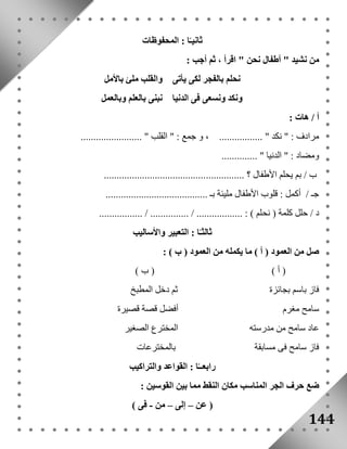 144 
ثانيـًا : المحفوظات 
من نشيد " أطفال نحن " اقرأ ، ثم أجب : 
نحلم بالفجر لكى يأتى والقلب ملئ بالأمل 
ونكد ونسعى فى الدنيا نبنى بالعلم وبالعمل 
أ / هات : 
مرادف : " نكد " ................. ، و جمع : " القلب " ........................ 
ومضاد : " الدنيا " .............. 
ب / بم يحلم الأطفال ؟ ....................................................... 
جـ / أكمل : قلوب الأطفال مليئة بـ ........................................ 
د / حلل كلمة ) نحلم ( : .................. / ............... / ................. 
ثالثـًا : التعبير والأساليب 
صل من العمود ) أ ( ما يكمله من العمود ) ب ( : 
) أ ( ) ب ( 
فاز باسم بجائزة ثم دخل المطبخ 
سامح مغرم أفضل قصة قصيرة 
عاد سامح من مدرسته المخترع الصغير 
فاز سامح فى مسابقة بالمخترعات 
رابعــًا : القواعد والتراكيب 
ضع حرف الجر المناسب مكان النقط مما بين القوسين : 
) عن – إلى – من - فى ( 
 