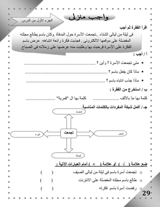 اقرأ الفقرة ثم أجب 
أ / أجب : 
فى ليلة من ليالى الشتاء ..تجمعت الأسرة حول المدفأة .وكان باسم يطالع مجلته 
المفضلة على موقعها الالكترونى . فجذبت فكرة رائعة انتباهه. عرض باسم 
الفكرة على الأسرة فرحبت بها وطلبت منه عرضها على زملائه فى الصباح 
متى تجمعت الأسرة ؟ وأين ؟ .............................................................  
ماذا كان يفعل باسم ؟ ......................................................................  
ماذا جذب انتباه باسم ؟ ...................................................................  
ب / استخرج من الفقرة : 
كلمة بها مدّ بالألف ...................... كلمة بها ال "قمرية" ......................... 
جـ / أكمل شبكة المفردات بالكلمات المناسبة 
المضاد 
أمام العبارات الآتية : ) × ( ضع علامة ( √ ) أو علامة 
تجمعت أسرة باسم فى ليلة من ليالى الصيف ( ) o 
طالع باسم مجلته المفضلة على الانترنت ( ) o 
رفضت أسرة باسم فكرته ( ) o 
29 
تجمعت النوع 
المعنى 
الجملة 
الجزء الأول من الدرس 
 