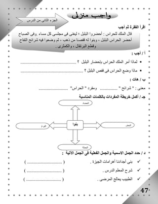 اقرأ الفقرة ثم أجب 
قال الملك للحراس : أحضروا البلبل ؛ ليغنى فى مجلسى كل مساء .وفى الصباح 
أحضر الحراس البلبل ، وبنوا له قفصـًا من ذهب ، ثم وضعوا فيه شرائح التفاح 
أ / أجب : 
وقطع البرتقال ، والكمثرى . 
لماذا أمر الملك الحراس بإحضار البلبل ؟ ................................................  
ماذا وضع الحراس فى قفص البلبل ؟ ......................................................  
ب / هات : 
معنى : " شرائح " ............... ومفرد " الحراس" ......................... 
جـ / أكمل خريطة المفردات بالكلمات المناسبة 
المضاد 
د / حدد الجمل الاسمية والجمل الفعلية فى الجمل الآتية : 
بنى أجدادنا أهرامات الجيزة . ) .............................. (  
شرح المعلم الدرس . ) .............................. (  
الطبيب يعالج المرضى . ) .............................. (  
47 
الجزء الثانى من الدرس 
بنوا النوع 
المعنى 
الجملة 
 
