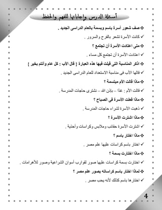 صف شعور أسرة باسم وبسمة بالعام الدراسى الجديد .  
كانت الأسرة تشعر بالفرح والسرور .  
متى اعتادت الأسرة أن تجتمع ؟  
اعتادت الأسرة أن تجتمع كل مساء .  
اذكر المناسبة التى قيلت فيها هذه العبارة } قال الأب : كل عام وأنتم بخير {  
قالها الأب فى مناسبة الاستعداد للعام الدراسى الجديد .  
ماذا قالت الأم مبتسمة ؟  
قالت الأم : غدًا – بإذن الله – نشترى حاجات المدرسة .  
ماذا فعلت الأسرة فى الصباح ؟  
ذهبت الأسرة لشراء حاجات المدرسة .  
ماذا اشترت الأسرة ؟  
اشترت الأسرة حقائب وملابس وكراسات وأحذية .  
ماذا اختار باسم ؟  
اختار باسم كراسات عليها علم مصر .  
ماذا اختارت بسمة ؟  
اختارت بسمة كراسات عليها صور لقوارب أسوان الشراعية وصور للأهرامات .  
لماذا اختار باسم كراساته بصور علم مصر ؟  
اختارها باسم كذلك لأنه يحب مصر .  
4 
 