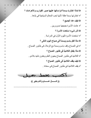 لماذا اختارت بسمة كراساتها عليها صور القوارب والأهرامات ؟  
اختارتها بسمة هكذا لأنها تحب المعالم السياحية فى بلدها .  
كيف عاد الجميع ؟  
عادت الأسرة جميعها مسرورين .  
لأى شيء استعدت الأسرة ؟  
استعدت الأسرة لليوم الأول فى الدراسة .  
ماذا فعل باسم وبسمة فى صباح اليوم التالى ؟  
فى الصباح وقف باسم وبسمة مع الزملاء فى طابور الصباح .  
ماذا يفعل التلاميذ فى طابور الصباح ؟  
التلاميذ فى طابور الصباح يحيون العلم ويغنون نشيد بلادى .  
كيف يقف التلاميذ فى طابور الصباح ؟  
يقف التلاميذ فى طابور الصباح فى سعادة .  
5 
)) كــــــــلّ عـــــــا م وأنتم بخي ر (( 
.............................................................................................. 
 