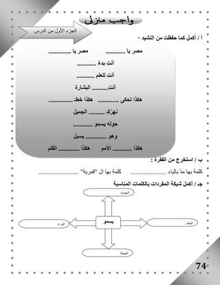 أ / أكمل كما حفظت من النشيد : 
ب / استخرج من الفقرة : 
الجزء الأول من الدرس 
مصر يا ............ مصر يا .............. 
كلمة بها مدّ بالياء ...................... كلمة بها ال "قمرية" ......................... 
جـ / أكمل شبكة المفردات بالكلمات المناسبة 
74 
يسمو النوع 
المعنى 
المضاد 
الجملة 
أنتِ بدءٌ ............ 
أنتِ للعلم ........... 
أنتِ.......... البشارة 
هكذا تحكى ............. هكذا خطـّ ............... 
نهرُكِ .......... الجميل 
حوله يسمو ............ 
وهو ............. يسيل 
هكذا ............ الأمم هكذا ............. القلم 
 