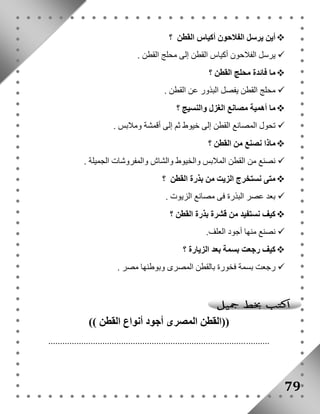 أين يرسل الفلاحون أكياس القطن ؟  
يرسل الفلاحون أكياس القطن إلى محلج القطن .  
ما فائدة محلج القطن ؟  
محلج القطن يفصل البذور عن القطن .  
ما أهمية مصانع الغزل والنسيج ؟  
تحول المصانع القطن إلى خيوط ثم إلى أقمشة وملابس .  
ماذا نصنع من القطن ؟  
نصنع من القطن الملابس والخيوط والشاش والمفروشات الجميلة .  
متى نستخرج الزيت من بذرة القطن ؟  
بعد عصر البذرة فى مصانع الزيوت .  
كيف نستفيد من قشرة بذرة القطن ؟  
نصنع منها أجود العلف.  
كيف رجعت بسمة بعد الزيارة ؟  
رجعت بسمة فخورة بالقطن المصرى وبوطنها مصر .  
79 
))القطن المصرى أجود أنواع القطن (( 
.............................................................................................. 
 