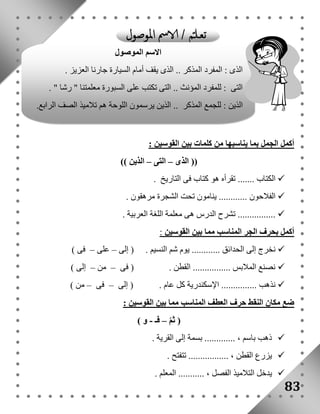 الاسم الموصول 
الذى : المفرد المذكر .. الذى يقف أمام السيارة جارنا العزيز . 
التى : للمفرد المؤنث .. التى تكتب على السبورة معلمتنا " رشا " . 
الذين : للجمع المذكر .. الذين يرسمون اللوحة هم تلاميذ الصف الرابع. 
أكمل الجمل بما يناسبها من كلمات بين القوسين : 
83 
)) الذى – التى – الذين (( 
الكتاب ....... تقرأه هو كتاب فى التاريخ .  
الفلاحون ............ ينامون تحت الشجرة مرهقون .  
تشرح الدرس هى معلمة اللغة العربية . ................  
أكمل بحرف الجر المناسب مما بين القوسين : 
نخرج إلى الحدائق ............ يوم شم النسيم . ) إلى – على – فى (  
نصنع الملابس ................ القطن . ) فى – من – إلى (  
نذهب ............... الإسكندرية كل عام . ) إلى – فى – من (  
ضع مكان النقط حرف العطف المناسب مما بين القوسين : 
) ثمّ – فـ - و ( 
ذهب باسم ، ............. بسمة إلى القرية .  
يزرع القطن ، ................. تتفتح .  
يدخل التلاميذ الفصل ، ........... المعلم .  
 