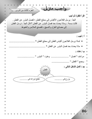 اقرأ الفقرة ثم أجب 
أ / أجب : 
لماذا يرسل الفلاحون أكياس القطن إلى محلج القطن ؟ ......................................  
ماذا يحدث بعد فصل البذور عن القطن ؟ ......................................................  
ب / هات : 
مرادف " فصل " .......................... ومفرد " البذور " ......................... 
وجمع " القطن " .......................... 
جـ / أكمل الشكل التالى : 
86 
الجزء الثالث من الدرس 
الجدّ : يرسل الفلاحون الأكياس إلى محلج القطن ؛ لفصل البذور عن القطن . 
قالت بسمة : وماذا يحدث بعد فصل البذور عن القطن ؟ قال الجدّ : نرسل القطن 
إلى مصانع الغزل والنسيج ، فتصنع الملابس والخيوط 
القطن 
يزرع فى ........... تتفتح لوزاته فى ........... 
 