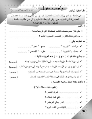 اقرأ الفقرة ثم أجب 
فى الثالثة من عمرى كنت أنصت للحكايات التى ترويها جدتى وكنت أشاهد القصص 
المصورة التى تشتريها أمى . وفى الرابعة كانت تروى لى أمى حكايات ناقصة ؛ 
أ / أجب : 
لأكملها .. ما أروع تلك الأيام ! 
. 
متى كان باسم ينصت باهتمام للحكايات التى ترويها جدته؟ ................................  
من التى كانت تشترى القصص المصورة لباسم ؟ ...........................................  
ب أكمل ما يأتى : 
مرادف : " ترويها " ................ جمع : " عمر " ...................  
مضاد :" تشتريها " ................ مفرد : " القصص " ..............  
أمام العبارات الآتية : ) × ( جـ / ضع علامة ) √ ( ، أو 
فى سن الخامسة كان باسم ينصت إلى الحكايات التى ترويها جدته ) ........(  
فى شهر يناير من كل عام كان باسم يذهب مع أسرته إلى معرض الكتاب ) ........(  
شجع معلم اللغة العربية باسمـًا على نشر قصصه فى الصحف ) ........(  
فاز باسم بالمركز الثالث فى مسابقة القصة القصيرة للصغار ) ........(  
د / أكمل مكان النقط مما بين القوسين : 
96 
) متى – من – ماذا – أين ( 
تشرق الشمس ؟ .............................  
تقع قلعة قايتباى ؟ ...........................  
الذى يعالج المرضى ؟ .....................  
تناولت فى الغداء اليوم ؟ ..................  
الجزء الثانى من الدرس 
 