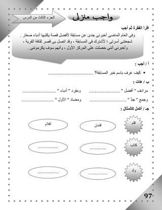 اقرأ الفقرة ثم أجب 
أ / أجب : 
كيف عرف باسم خبر المسابقة؟ ......................................  
ب / هات : 
مرادف " أفضل " .......................... ومفرد " أدباء " ............................ 
وجمع " جد " ............................... ومضاد " الأول " ........................... 
جـ / أكمل كالمثال : 
97 
الجزء الثالث من الدرس 
وفى العام الماضى أخبرنى جدى عن مسابقة لأفضل قصة يكتبها أدباء صغار . 
شجعتنى أسرتى ؛ لأشترك فى المسابقة ، وقد اتصل بى قصر ثقافة القرية ، 
وأخبرنى أننى حصلت على المركز الأول ، وأنهم سوف يكرموننى . 
قلم 
قلمان أقلام 
كتاب 
................. .............. 
ولد 
.................. ................ 
 
