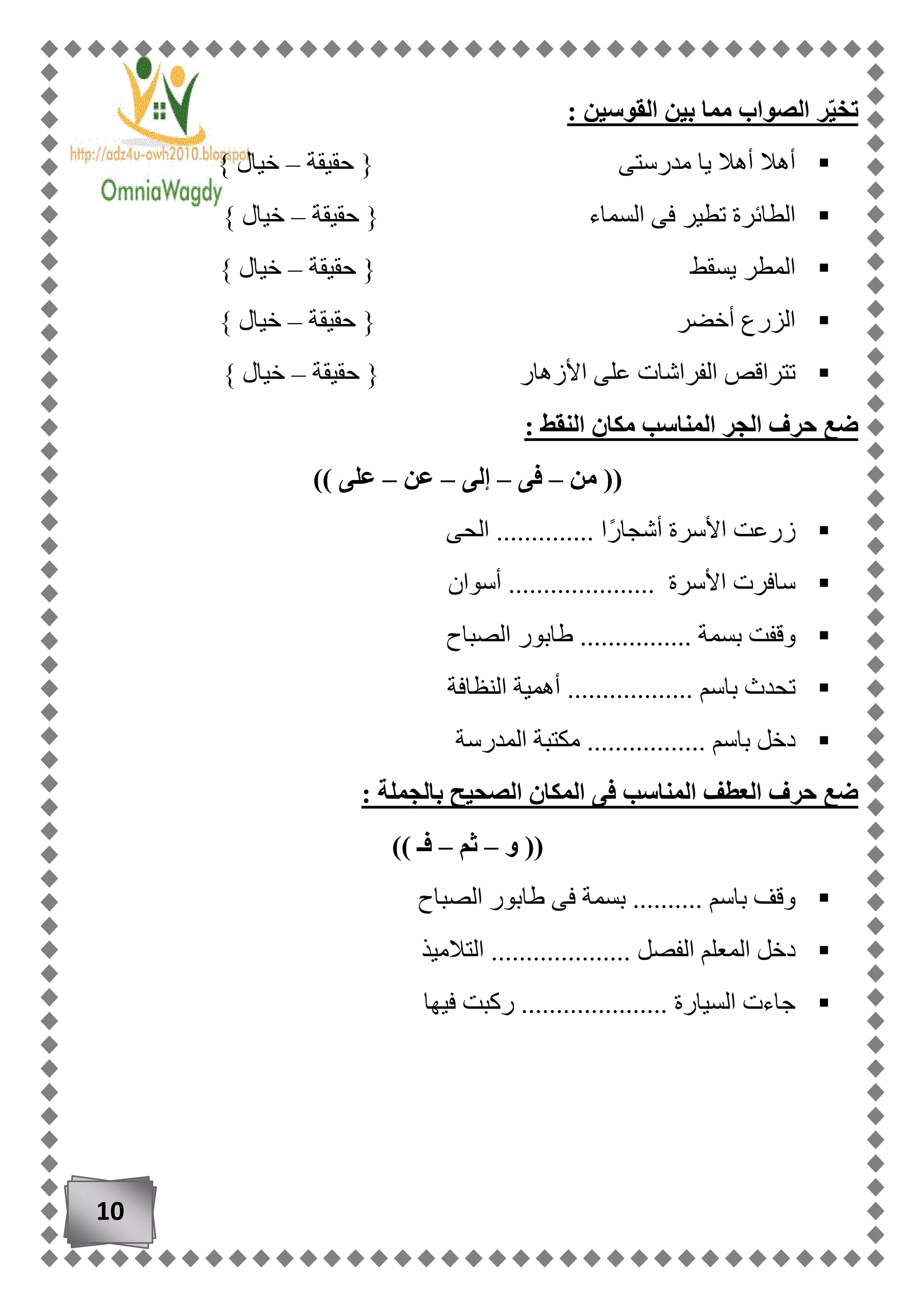 10
‫القو‬ ‫بين‬ ‫مما‬ ‫الصواب‬ ‫ر‬ّ‫ي‬‫تخ‬: ‫سين‬
‫حقيقة‬ { ‫مدرستى‬ ‫يا‬ ‫أهال‬ ‫أهال‬–} ‫خيال‬
‫حقيقة‬ { ‫السماء‬ ‫فى‬ ‫تطير‬ ‫الطائرة‬–} ‫خيال‬
‫حقيقة‬ { ‫يسقط‬ ‫المطر‬–} ‫خيال‬
‫أخضر‬ ‫الزرع‬‫حقيقة‬ {–} ‫خيال‬
‫حقيقة‬ { ‫األزهار‬ ‫على‬ ‫الفراشات‬ ‫تتراقص‬–} ‫خيال‬
: ‫النقط‬ ‫مكان‬ ‫المناسب‬ ‫الجر‬ ‫حرف‬ ‫ضع‬
‫من‬ ((–‫فى‬–‫إلى‬–‫عن‬–)) ‫على‬
‫الحى‬ .............. ‫ًا‬‫ر‬‫أشجا‬ ‫األسرة‬ ‫زرعت‬
‫أسوان‬ ..................... ‫األسرة‬ ‫سافرت‬
‫بس‬ ‫وقفت‬‫الصباح‬ ‫طابور‬ ................ ‫مة‬
‫النظافة‬ ‫أهمية‬ .................. ‫باسم‬ ‫تحدث‬
‫المدرسة‬ ‫مكتبة‬ ................. ‫باسم‬ ‫دخل‬
: ‫بالجملة‬ ‫الصحيح‬ ‫المكان‬ ‫فى‬ ‫المناسب‬ ‫العطف‬ ‫حرف‬ ‫ضع‬
‫و‬ ((–‫ثم‬–)) ‫فـ‬
‫الصباح‬ ‫طابور‬ ‫فى‬ ‫بسمة‬ .......... ‫باسم‬ ‫وقف‬
.......... ‫الفصل‬ ‫المعلم‬ ‫دخل‬‫التالميذ‬ ..........
‫فيها‬ ‫ركبت‬ ..................... ‫السيارة‬ ‫جاءت‬
 