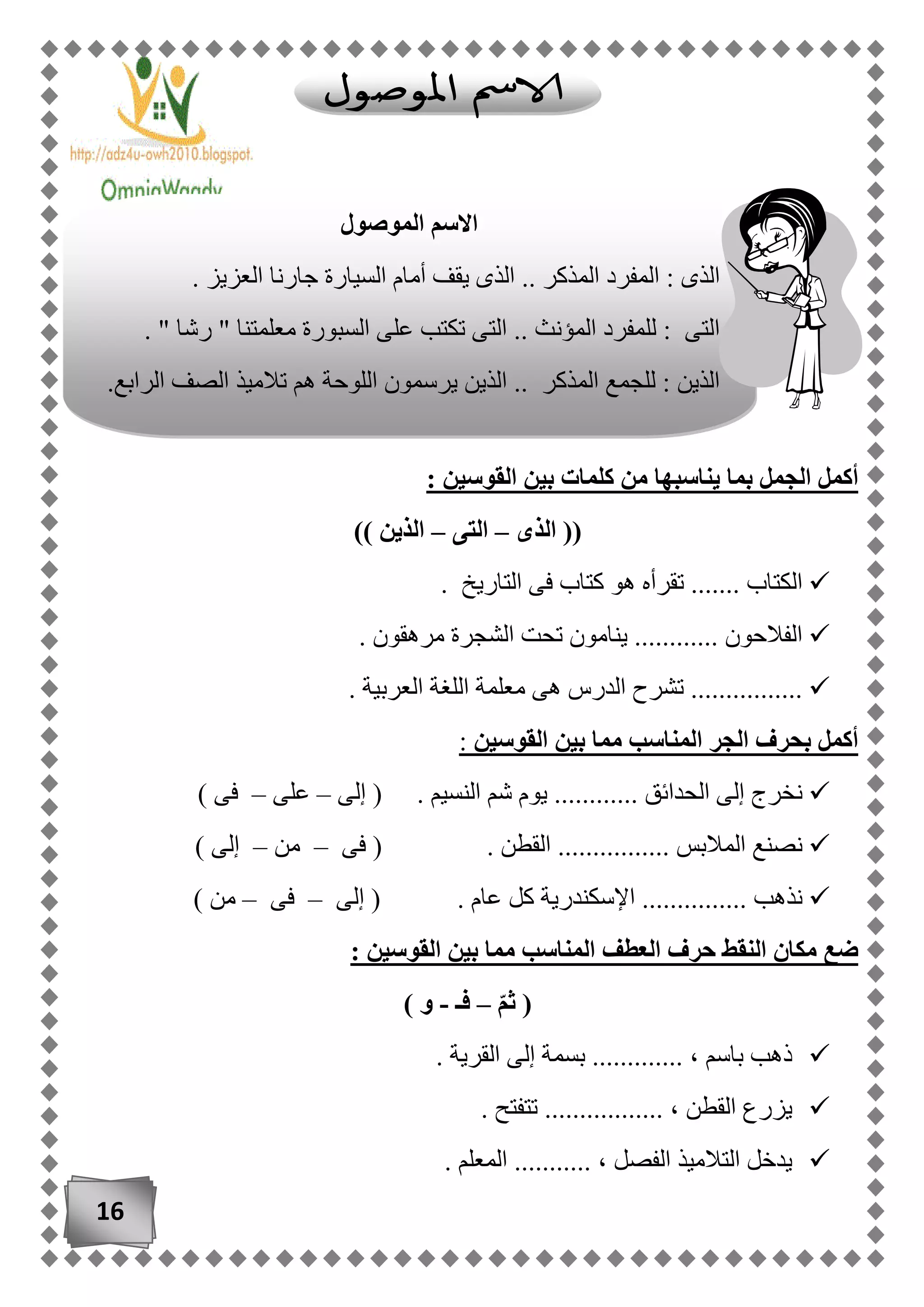 16
‫القوسين‬ ‫بين‬ ‫كلمات‬ ‫من‬ ‫يناسبها‬ ‫بما‬ ‫الجمل‬ ‫أكمل‬:
((‫الذى‬–‫التى‬–‫الذين‬))
. ‫التاريخ‬ ‫فى‬ ‫كتاب‬ ‫هو‬ ‫تقرأه‬ ....... ‫الكتاب‬
. ‫مرهقون‬ ‫الشجرة‬ ‫تحت‬ ‫ينامون‬ ............ ‫الفالحون‬
. ‫العربية‬ ‫اللغة‬ ‫معلمة‬ ‫هى‬ ‫الدرس‬ ‫تشرح‬ ................
‫القوسين‬ ‫بين‬ ‫مما‬ ‫المناسب‬ ‫الجر‬ ‫بحرف‬ ‫أكمل‬:
‫الن‬ ‫شم‬ ‫يوم‬ ............ ‫الحدائق‬ ‫إلى‬ ‫نخرج‬‫إلى‬ ( . ‫سيم‬–‫على‬–) ‫فى‬
‫فى‬ ( . ‫القطن‬ ................ ‫المالبس‬ ‫نصنع‬–‫من‬–) ‫إلى‬
‫إلى‬ ( . ‫عام‬ ‫كل‬ ‫اإلسكندرية‬ ............... ‫نذهب‬–‫فى‬–) ‫من‬
: ‫القوسين‬ ‫بين‬ ‫مما‬ ‫المناسب‬ ‫العطف‬ ‫حرف‬ ‫النقط‬ ‫مكان‬ ‫ضع‬
ّ‫م‬‫ث‬ (–‫فـ‬-) ‫و‬
، ‫باسم‬ ‫ذهب‬. ‫القرية‬ ‫إلى‬ ‫بسمة‬ .............
. ‫تتفتح‬ ................. ، ‫القطن‬ ‫يزرع‬
. ‫المعلم‬ ........... ، ‫الفصل‬ ‫التالميذ‬ ‫يدخل‬
‫الموصول‬ ‫االسم‬
. ‫العزيز‬ ‫جارنا‬ ‫السيارة‬ ‫أمام‬ ‫يقف‬ ‫الذى‬ .. ‫المذكر‬ ‫المفرد‬ : ‫الذى‬
. " ‫رشا‬ " ‫معلمتنا‬ ‫السبورة‬ ‫على‬ ‫تكتب‬ ‫التى‬ .. ‫المؤنث‬ ‫للمفرد‬ : ‫التى‬
.‫الرابع‬ ‫الصف‬ ‫تالميذ‬ ‫هم‬ ‫اللوحة‬ ‫يرسمون‬ ‫الذين‬ .. ‫المذكر‬ ‫للجمع‬ : ‫الذين‬
 