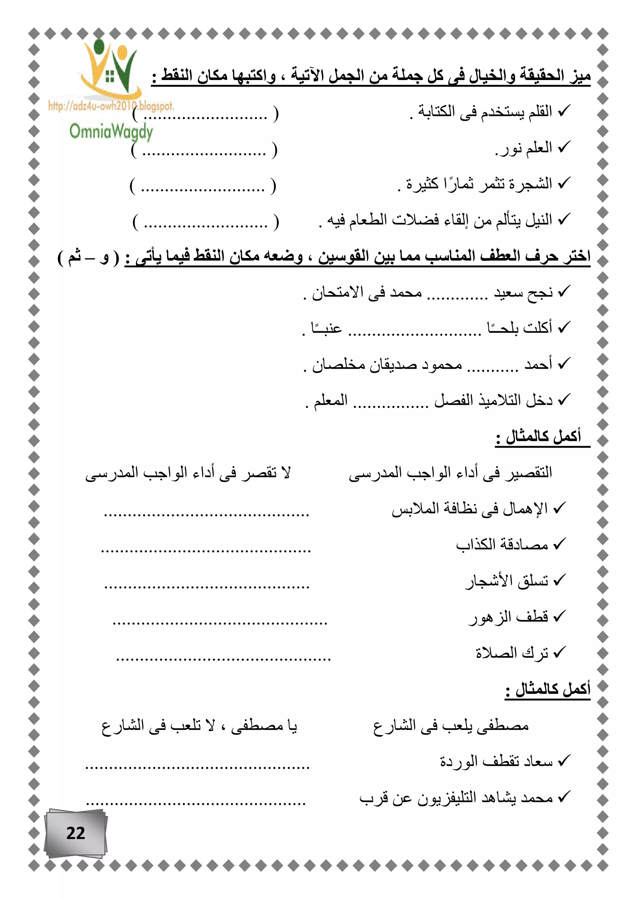 22
: ‫النقط‬ ‫مكان‬ ‫واكتبها‬ ، ‫اآلتية‬ ‫الجمل‬ ‫من‬ ‫جملة‬ ‫كل‬ ‫فى‬ ‫والخيال‬ ‫الحقيقة‬ ‫ميز‬
) .......................... ( . ‫الكتابة‬ ‫فى‬ ‫يستخدم‬ ‫القلم‬
.......................... ( .‫نور‬ ‫العلم‬)
) .......................... ( . ‫كثيرة‬ ‫ًا‬‫ر‬‫ثما‬ ‫تثمر‬ ‫الشجرة‬
) .......................... ( . ‫فيه‬ ‫الطعام‬ ‫فضالت‬ ‫إلقاء‬ ‫من‬ ‫يتألم‬ ‫النيل‬
‫القوسين‬ ‫بين‬ ‫مما‬ ‫المناسب‬ ‫العطف‬ ‫حرف‬ ‫اختر‬: ‫يأتى‬ ‫فيما‬ ‫النقط‬ ‫مكان‬ ‫وضعه‬ ،(‫و‬–) ‫ثم‬
‫سعي‬ ‫نجح‬. ‫االمتحان‬ ‫فى‬ ‫محمد‬ ............. ‫د‬
. ‫ا‬ً‫ـ‬‫عنبـ‬ ............................ ‫ا‬ً‫ـ‬‫بلحـ‬ ‫أكلت‬
. ‫مخلصان‬ ‫صديقان‬ ‫محمود‬ ........... ‫أحمد‬
. ‫المعلم‬ ................ ‫الفصل‬ ‫التالميذ‬ ‫دخل‬
: ‫كالمثال‬ ‫أكمل‬
‫أد‬ ‫فى‬ ‫تقصر‬ ‫ال‬ ‫المدرسى‬ ‫الواجب‬ ‫أداء‬ ‫فى‬ ‫التقصير‬‫المدرسى‬ ‫الواجب‬ ‫اء‬
‫ف‬ ‫اإلهمال‬‫المالبس‬ ‫نظافة‬ ‫ى‬...........................................
‫الكذاب‬ ‫مصادقة‬............................................
..................... ‫األشجار‬ ‫تسلق‬......................
............................................. ‫الزهور‬ ‫قطف‬
‫الصالة‬ ‫ترك‬.............................................
: ‫كالمثال‬ ‫أكمل‬
‫الشارع‬ ‫فى‬ ‫يلعب‬ ‫مصطفى‬‫الشارع‬ ‫فى‬ ‫تلعب‬ ‫ال‬ ، ‫مصطفى‬ ‫يا‬
............................................... ‫الوردة‬ ‫تقطف‬ ‫سعاد‬
‫يشا‬ ‫محمد‬‫قرب‬ ‫عن‬ ‫التليفزيون‬ ‫هد‬..............................................
 