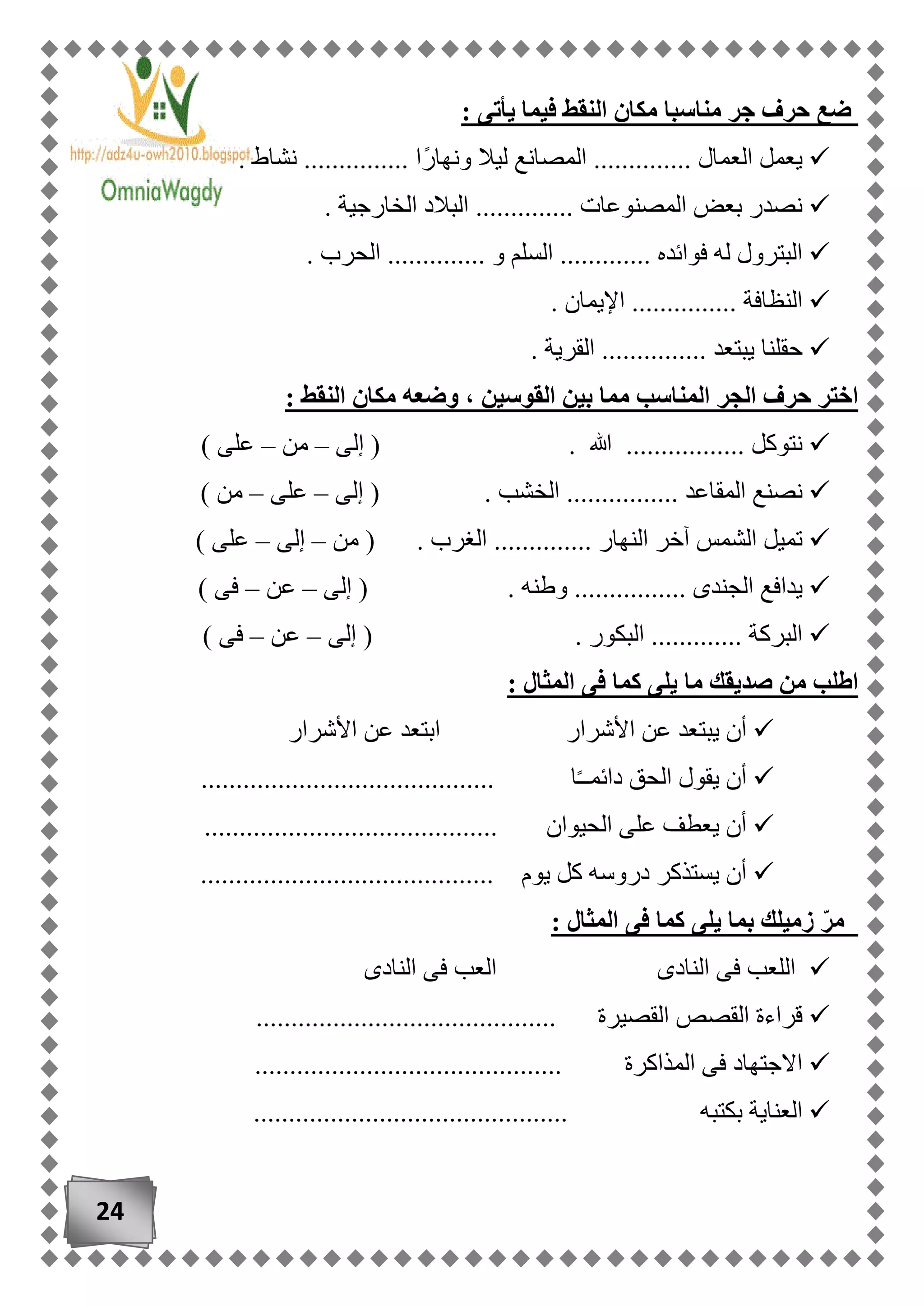 24
: ‫يأتى‬ ‫فيما‬ ‫النقط‬ ‫مكان‬ ‫مناسبا‬ ‫جر‬ ‫حرف‬ ‫ضع‬
. ‫نشاط‬ ............... ‫ًا‬‫ر‬‫ونها‬ ‫ليال‬ ‫المصانع‬ .............. ‫العمال‬ ‫يعمل‬
. ‫الخارجية‬ ‫البالد‬ .............. ‫المصنوعات‬ ‫بعض‬ ‫نصدر‬
. ‫الحرب‬ .............. ‫و‬ ‫السلم‬ ............. ‫فوائده‬ ‫له‬ ‫البترول‬
. ‫النظافة‬. ‫اإليمان‬ ..............
. ‫القرية‬ ............... ‫يبتعد‬ ‫حقلنا‬
: ‫النقط‬ ‫مكان‬ ‫وضعه‬ ، ‫القوسين‬ ‫بين‬ ‫مما‬ ‫المناسب‬ ‫الجر‬ ‫حرف‬ ‫اختر‬
‫إلى‬ ( . ‫هللا‬ ................. ‫نتوكل‬–‫من‬–) ‫على‬
( . ‫الخشب‬ ................ ‫المقاعد‬ ‫نصنع‬‫إلى‬–‫على‬–) ‫من‬
‫من‬ ( . ‫الغرب‬ .............. ‫النهار‬ ‫آخر‬ ‫الشمس‬ ‫تميل‬–‫إلى‬–) ‫على‬
‫إلى‬ ( . ‫وطنه‬ ................ ‫الجندى‬ ‫يدافع‬–‫عن‬–) ‫فى‬
‫إلى‬ ( . ‫البكور‬ ............. ‫البركة‬–‫عن‬–) ‫فى‬
‫ما‬ ‫صديقك‬ ‫من‬ ‫اطلب‬: ‫المثال‬ ‫فى‬ ‫كما‬ ‫يلى‬
‫األشرار‬ ‫عن‬ ‫ابتعد‬ ‫األشرار‬ ‫عن‬ ‫يبتعد‬ ‫أن‬
.......................................... ‫ا‬ً‫ـ‬‫دائمـ‬ ‫الحق‬ ‫يقول‬ ‫أن‬
.......................................... ‫الحيوان‬ ‫على‬ ‫يعطف‬ ‫أن‬
‫يوم‬ ‫كل‬ ‫دروسه‬ ‫يستذكر‬ ‫أن‬..........................................
: ‫المثال‬ ‫فى‬ ‫كما‬ ‫يلى‬ ‫بما‬ ‫زميلك‬ ّ‫ر‬‫م‬
‫النادى‬ ‫فى‬ ‫العب‬ ‫النادى‬ ‫فى‬ ‫اللعب‬
........................................... ‫القصيرة‬ ‫القصص‬ ‫قراءة‬
.................................. ‫المذاكرة‬ ‫فى‬ ‫االجتهاد‬..........
............. ‫بكتبه‬ ‫العناية‬................................
 