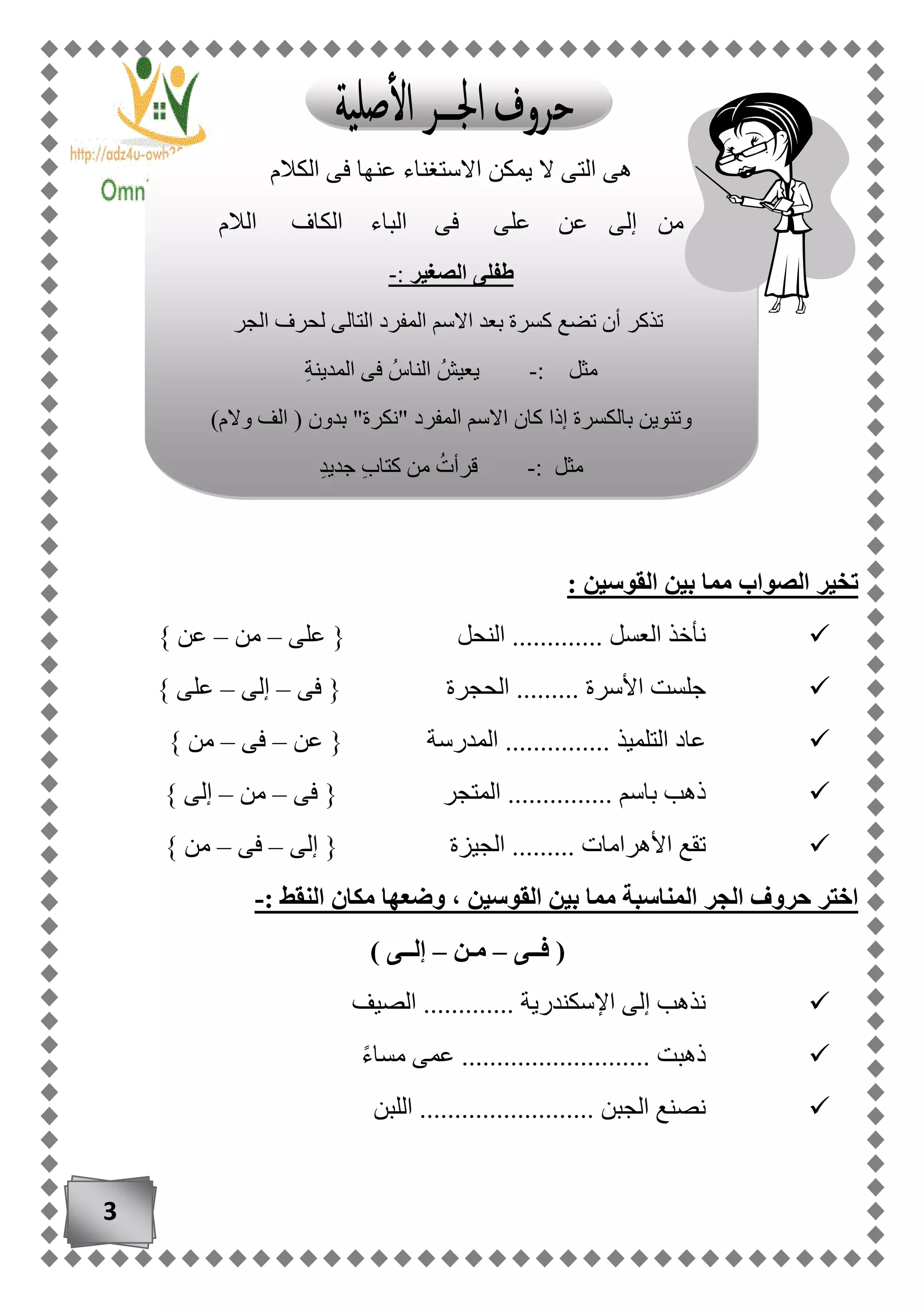 3
: ‫القوسين‬ ‫بين‬ ‫مما‬ ‫الصواب‬ ‫تخير‬
‫على‬ { ‫النحل‬ ............. ‫العسل‬ ‫نأخذ‬–‫من‬–} ‫عن‬
‫فى‬ { ‫الحجرة‬ ......... ‫األسرة‬ ‫جلست‬–‫إلى‬–} ‫على‬
‫التلم‬ ‫عاد‬‫عن‬ { ‫المدرسة‬ ............... ‫يذ‬–‫فى‬–} ‫من‬
‫فى‬ { ‫المتجر‬ ............... ‫باسم‬ ‫ذهب‬–‫من‬–} ‫إلى‬
‫إلى‬ { ‫الجيزة‬ ......... ‫األهرامات‬ ‫تقع‬–‫فى‬–} ‫من‬
: ‫النقط‬ ‫مكان‬ ‫وضعها‬ ، ‫القوسين‬ ‫بين‬ ‫مما‬ ‫المناسبة‬ ‫الجر‬ ‫حروف‬ ‫اختر‬-
‫فــى‬ (–‫مـن‬–) ‫إلــى‬
‫الصيف‬ ............. ‫اإلسكندرية‬ ‫إلى‬ ‫نذهب‬
ً‫ء‬‫مسا‬ ‫عمى‬ ........................... ‫ذهبت‬
‫اللبن‬ ......................... ‫الجبن‬ ‫نصنع‬
‫الكالم‬ ‫فى‬ ‫عنها‬ ‫االستغناء‬ ‫يمكن‬ ‫ال‬ ‫التى‬ ‫هى‬
‫الالم‬ ‫الكاف‬ ‫الباء‬ ‫فى‬ ‫على‬ ‫عن‬ ‫إلى‬ ‫من‬
‫الصغير‬ ‫طفلى‬:-
‫الجر‬ ‫لحرف‬ ‫التالى‬ ‫المفرد‬ ‫االسم‬ ‫بعد‬ ‫كسرة‬ ‫تضع‬ ‫أن‬ ‫تذكر‬
‫مثل‬:-‫يعيش‬‫الناس‬ِ‫ة‬‫المدين‬ ‫فى‬
)‫والم‬ ‫الف‬ ( ‫بدون‬ "‫"نكرة‬ ‫المفرد‬ ‫االسم‬ ‫كان‬ ‫إذا‬ ‫بالكسرة‬ ‫وتنوين‬
‫مثل‬:-‫قرأت‬ٍ‫د‬‫جدي‬ ٍ‫ب‬‫كتا‬ ‫من‬
 