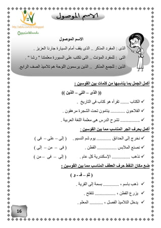 16
‫القوسين‬ ‫بين‬ ‫كلمات‬ ‫من‬ ‫يناسبها‬ ‫بما‬ ‫الجمل‬ ‫أكمل‬:
((‫الذى‬–‫التى‬–‫الذين‬))
. ‫التاريخ‬ ‫فى‬ ‫كتاب‬ ‫هو‬ ‫تقرأه‬ ....... ‫الكتاب‬
. ‫مرهقون‬ ‫الشجرة‬ ‫تحت‬ ‫ينامون‬ ............ ‫الفالحون‬
. ‫العربية‬ ‫اللغة‬ ‫معلمة‬ ‫هى‬ ‫الدرس‬ ‫تشرح‬ ................
‫القوسين‬ ‫بين‬ ‫مما‬ ‫المناسب‬ ‫الجر‬ ‫بحرف‬ ‫أكمل‬:
‫الن‬ ‫شم‬ ‫يوم‬ ............ ‫الحدائق‬ ‫إلى‬ ‫نخرج‬‫إلى‬ ( . ‫سيم‬–‫على‬–) ‫فى‬
‫فى‬ ( . ‫القطن‬ ................ ‫المالبس‬ ‫نصنع‬–‫من‬–) ‫إلى‬
‫إلى‬ ( . ‫عام‬ ‫كل‬ ‫اإلسكندرية‬ ............... ‫نذهب‬–‫فى‬–) ‫من‬
: ‫القوسين‬ ‫بين‬ ‫مما‬ ‫المناسب‬ ‫العطف‬ ‫حرف‬ ‫النقط‬ ‫مكان‬ ‫ضع‬
ّ‫م‬‫ث‬ (–‫فـ‬-) ‫و‬
، ‫باسم‬ ‫ذهب‬. ‫القرية‬ ‫إلى‬ ‫بسمة‬ .............
. ‫تتفتح‬ ................. ، ‫القطن‬ ‫يزرع‬
. ‫المعلم‬ ........... ، ‫الفصل‬ ‫التالميذ‬ ‫يدخل‬
‫الموصول‬ ‫االسم‬
. ‫العزيز‬ ‫جارنا‬ ‫السيارة‬ ‫أمام‬ ‫يقف‬ ‫الذى‬ .. ‫المذكر‬ ‫المفرد‬ : ‫الذى‬
. " ‫رشا‬ " ‫معلمتنا‬ ‫السبورة‬ ‫على‬ ‫تكتب‬ ‫التى‬ .. ‫المؤنث‬ ‫للمفرد‬ : ‫التى‬
.‫الرابع‬ ‫الصف‬ ‫تالميذ‬ ‫هم‬ ‫اللوحة‬ ‫يرسمون‬ ‫الذين‬ .. ‫المذكر‬ ‫للجمع‬ : ‫الذين‬
 