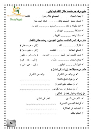 24
: ‫يأتى‬ ‫فيما‬ ‫النقط‬ ‫مكان‬ ‫مناسبا‬ ‫جر‬ ‫حرف‬ ‫ضع‬
. ‫نشاط‬ ............... ‫ًا‬‫ر‬‫ونها‬ ‫ليال‬ ‫المصانع‬ .............. ‫العمال‬ ‫يعمل‬
. ‫الخارجية‬ ‫البالد‬ .............. ‫المصنوعات‬ ‫بعض‬ ‫نصدر‬
. ‫الحرب‬ .............. ‫و‬ ‫السلم‬ ............. ‫فوائده‬ ‫له‬ ‫البترول‬
. ‫النظافة‬. ‫اإليمان‬ ..............
. ‫القرية‬ ............... ‫يبتعد‬ ‫حقلنا‬
: ‫النقط‬ ‫مكان‬ ‫وضعه‬ ، ‫القوسين‬ ‫بين‬ ‫مما‬ ‫المناسب‬ ‫الجر‬ ‫حرف‬ ‫اختر‬
‫إلى‬ ( . ‫هللا‬ ................. ‫نتوكل‬–‫من‬–) ‫على‬
( . ‫الخشب‬ ................ ‫المقاعد‬ ‫نصنع‬‫إلى‬–‫على‬–) ‫من‬
‫من‬ ( . ‫الغرب‬ .............. ‫النهار‬ ‫آخر‬ ‫الشمس‬ ‫تميل‬–‫إلى‬–) ‫على‬
‫إلى‬ ( . ‫وطنه‬ ................ ‫الجندى‬ ‫يدافع‬–‫عن‬–) ‫فى‬
‫إلى‬ ( . ‫البكور‬ ............. ‫البركة‬–‫عن‬–) ‫فى‬
‫ما‬ ‫صديقك‬ ‫من‬ ‫اطلب‬: ‫المثال‬ ‫فى‬ ‫كما‬ ‫يلى‬
‫األشرار‬ ‫عن‬ ‫ابتعد‬ ‫األشرار‬ ‫عن‬ ‫يبتعد‬ ‫أن‬
.......................................... ‫ا‬ً‫ـ‬‫دائمـ‬ ‫الحق‬ ‫يقول‬ ‫أن‬
.......................................... ‫الحيوان‬ ‫على‬ ‫يعطف‬ ‫أن‬
‫يوم‬ ‫كل‬ ‫دروسه‬ ‫يستذكر‬ ‫أن‬..........................................
: ‫المثال‬ ‫فى‬ ‫كما‬ ‫يلى‬ ‫بما‬ ‫زميلك‬ ّ‫ر‬‫م‬
‫النادى‬ ‫فى‬ ‫العب‬ ‫النادى‬ ‫فى‬ ‫اللعب‬
........................................... ‫القصيرة‬ ‫القصص‬ ‫قراءة‬
.................................. ‫المذاكرة‬ ‫فى‬ ‫االجتهاد‬..........
............. ‫بكتبه‬ ‫العناية‬................................
 