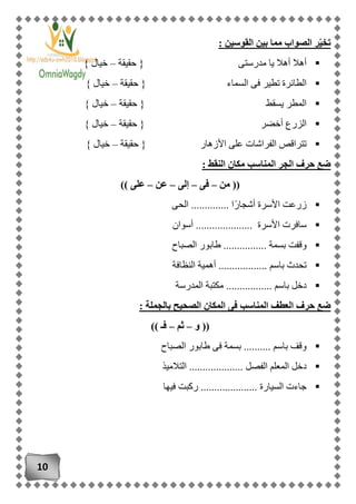 10
‫القو‬ ‫بين‬ ‫مما‬ ‫الصواب‬ ‫ر‬ّ‫ي‬‫تخ‬: ‫سين‬
‫حقيقة‬ { ‫مدرستى‬ ‫يا‬ ‫أهال‬ ‫أهال‬–} ‫خيال‬
‫حقيقة‬ { ‫السماء‬ ‫فى‬ ‫تطير‬ ‫الطائرة‬–} ‫خيال‬
‫حقيقة‬ { ‫يسقط‬ ‫المطر‬–} ‫خيال‬
‫أخضر‬ ‫الزرع‬‫حقيقة‬ {–} ‫خيال‬
‫حقيقة‬ { ‫األزهار‬ ‫على‬ ‫الفراشات‬ ‫تتراقص‬–} ‫خيال‬
: ‫النقط‬ ‫مكان‬ ‫المناسب‬ ‫الجر‬ ‫حرف‬ ‫ضع‬
‫من‬ ((–‫فى‬–‫إلى‬–‫عن‬–)) ‫على‬
‫الحى‬ .............. ‫ًا‬‫ر‬‫أشجا‬ ‫األسرة‬ ‫زرعت‬
‫أسوان‬ ..................... ‫األسرة‬ ‫سافرت‬
‫بس‬ ‫وقفت‬‫الصباح‬ ‫طابور‬ ................ ‫مة‬
‫النظافة‬ ‫أهمية‬ .................. ‫باسم‬ ‫تحدث‬
‫المدرسة‬ ‫مكتبة‬ ................. ‫باسم‬ ‫دخل‬
: ‫بالجملة‬ ‫الصحيح‬ ‫المكان‬ ‫فى‬ ‫المناسب‬ ‫العطف‬ ‫حرف‬ ‫ضع‬
‫و‬ ((–‫ثم‬–)) ‫فـ‬
‫الصباح‬ ‫طابور‬ ‫فى‬ ‫بسمة‬ .......... ‫باسم‬ ‫وقف‬
.......... ‫الفصل‬ ‫المعلم‬ ‫دخل‬‫التالميذ‬ ..........
‫فيها‬ ‫ركبت‬ ..................... ‫السيارة‬ ‫جاءت‬
 