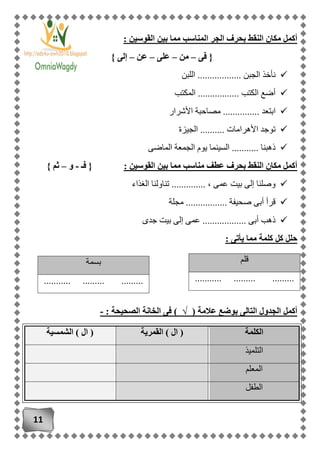 11
: ‫القوسين‬ ‫بين‬ ‫مما‬ ‫المناسب‬ ‫الجر‬ ‫بحرف‬ ‫النقط‬ ‫مكان‬ ‫أكمل‬
‫فى‬ {–‫من‬–‫على‬–‫عن‬–} ‫إلى‬
‫اللبن‬ .................. ‫الجبن‬ ‫نأخذ‬
‫المكتب‬ ................. ‫الكتب‬ ‫أضع‬
‫ا‬ ‫مصاحبة‬ ............... ‫ابتعد‬‫ألشرار‬
‫الجيزة‬ .......... ‫األهرامات‬ ‫توجد‬
‫الماضى‬ ‫الجمعة‬ ‫يوم‬ ‫السينما‬ ........... ‫ذهبنا‬
: ‫القوسين‬ ‫بين‬ ‫مما‬ ‫مناسب‬ ‫عطف‬ ‫بحرف‬ ‫النقط‬ ‫مكان‬ ‫أكمل‬‫فـ‬ {-‫و‬–} ‫ثم‬
‫الغذاء‬ ‫تناولنا‬ .............. ، ‫عمى‬ ‫بيت‬ ‫إلى‬ ‫وصلنا‬
‫مجلة‬ ................. ‫صحيفة‬ ‫أبى‬ ‫قرأ‬
....... ‫أبى‬ ‫ذهب‬‫جدى‬ ‫بيت‬ ‫إلى‬ ‫عمى‬ ...........
: ‫يأتى‬ ‫مما‬ ‫كلمة‬ ‫كل‬ ‫حلل‬
( ‫عالمة‬ ‫بوضع‬ ‫التالى‬ ‫الجدول‬ ‫أكمل‬√: ‫الصحيحة‬ ‫الخانة‬ ‫فى‬ )-
‫الكلمة‬‫القمرية‬ ) ‫ال‬ (‫الشمسية‬ ) ‫ال‬ (
‫التل‬‫ميذ‬
‫المعلم‬
‫الطفل‬
‫قلم‬
........... ......... .........
‫بسمة‬
........... ......... .........
 