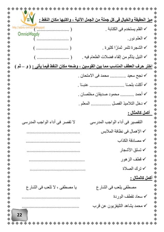22
: ‫النقط‬ ‫مكان‬ ‫واكتبها‬ ، ‫اآلتية‬ ‫الجمل‬ ‫من‬ ‫جملة‬ ‫كل‬ ‫فى‬ ‫والخيال‬ ‫الحقيقة‬ ‫ميز‬
) .......................... ( . ‫الكتابة‬ ‫فى‬ ‫يستخدم‬ ‫القلم‬
.......................... ( .‫نور‬ ‫العلم‬)
) .......................... ( . ‫كثيرة‬ ‫ًا‬‫ر‬‫ثما‬ ‫تثمر‬ ‫الشجرة‬
) .......................... ( . ‫فيه‬ ‫الطعام‬ ‫فضالت‬ ‫إلقاء‬ ‫من‬ ‫يتألم‬ ‫النيل‬
‫القوسين‬ ‫بين‬ ‫مما‬ ‫المناسب‬ ‫العطف‬ ‫حرف‬ ‫اختر‬: ‫يأتى‬ ‫فيما‬ ‫النقط‬ ‫مكان‬ ‫وضعه‬ ،(‫و‬–) ‫ثم‬
‫سعي‬ ‫نجح‬. ‫االمتحان‬ ‫فى‬ ‫محمد‬ ............. ‫د‬
. ‫ا‬ً‫ـ‬‫عنبـ‬ ............................ ‫ا‬ً‫ـ‬‫بلحـ‬ ‫أكلت‬
. ‫مخلصان‬ ‫صديقان‬ ‫محمود‬ ........... ‫أحمد‬
. ‫المعلم‬ ................ ‫الفصل‬ ‫التالميذ‬ ‫دخل‬
: ‫كالمثال‬ ‫أكمل‬
‫أد‬ ‫فى‬ ‫تقصر‬ ‫ال‬ ‫المدرسى‬ ‫الواجب‬ ‫أداء‬ ‫فى‬ ‫التقصير‬‫المدرسى‬ ‫الواجب‬ ‫اء‬
‫ف‬ ‫اإلهمال‬‫المالبس‬ ‫نظافة‬ ‫ى‬...........................................
‫الكذاب‬ ‫مصادقة‬............................................
..................... ‫األشجار‬ ‫تسلق‬......................
............................................. ‫الزهور‬ ‫قطف‬
‫الصالة‬ ‫ترك‬.............................................
: ‫كالمثال‬ ‫أكمل‬
‫الشارع‬ ‫فى‬ ‫يلعب‬ ‫مصطفى‬‫الشارع‬ ‫فى‬ ‫تلعب‬ ‫ال‬ ، ‫مصطفى‬ ‫يا‬
............................................... ‫الوردة‬ ‫تقطف‬ ‫سعاد‬
‫يشا‬ ‫محمد‬‫قرب‬ ‫عن‬ ‫التليفزيون‬ ‫هد‬..............................................
 