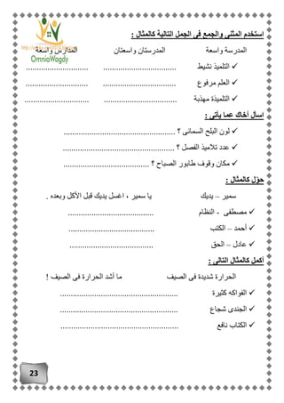 23
‫كالمثال‬ ‫التالية‬ ‫الجمل‬ ‫فى‬ ‫والجمع‬ ‫المثنى‬ ‫استخدم‬:
‫واسعة‬ ‫المدارس‬ ‫واسعتان‬ ‫المدرستان‬ ‫واسعة‬ ‫المدرسة‬
............................. .................................. ‫نشيط‬ ‫التلميذ‬
................. .................................. ‫مرفوع‬ ‫العلم‬............
.............................. .................................. ‫مهذبة‬ ‫التلميذة‬
: ‫يأتى‬ ‫عما‬ ‫أخاك‬ ‫اسأل‬
.................................................... ‫؟‬ ‫السمانى‬ ‫البلح‬ ‫لون‬
................................... ‫؟‬ ‫الفصل‬ ‫تالميذ‬ ‫عدد‬.................
........................................ ‫؟‬ ‫الصباح‬ ‫طابور‬ ‫وقوف‬ ‫مكان‬
: ‫كالمثال‬ ‫ل‬ّ‫و‬‫ح‬
‫سمير‬–. ‫وبعده‬ ‫األكل‬ ‫قبل‬ ‫يديك‬ ‫اغسل‬ ، ‫سمير‬ ‫يا‬ ‫يديك‬
‫مصطفى‬-.................................. ‫النظام‬......
‫أحمد‬–........................................ ‫الكتب‬
‫عادل‬–....................................... ‫الحق‬
: ‫التالى‬ ‫كالمثال‬ ‫أكمل‬
‫الحر‬ ‫أشد‬ ‫ما‬ ‫الصيف‬ ‫فى‬ ‫شديدة‬ ‫الحرارة‬! ‫الصيف‬ ‫فى‬ ‫ارة‬
....................................................... ‫كثيرة‬ ‫الفواكه‬
....................................................... ‫شجاع‬ ‫الجندى‬
............................................ ‫نافع‬ ‫الكتاب‬...........
 