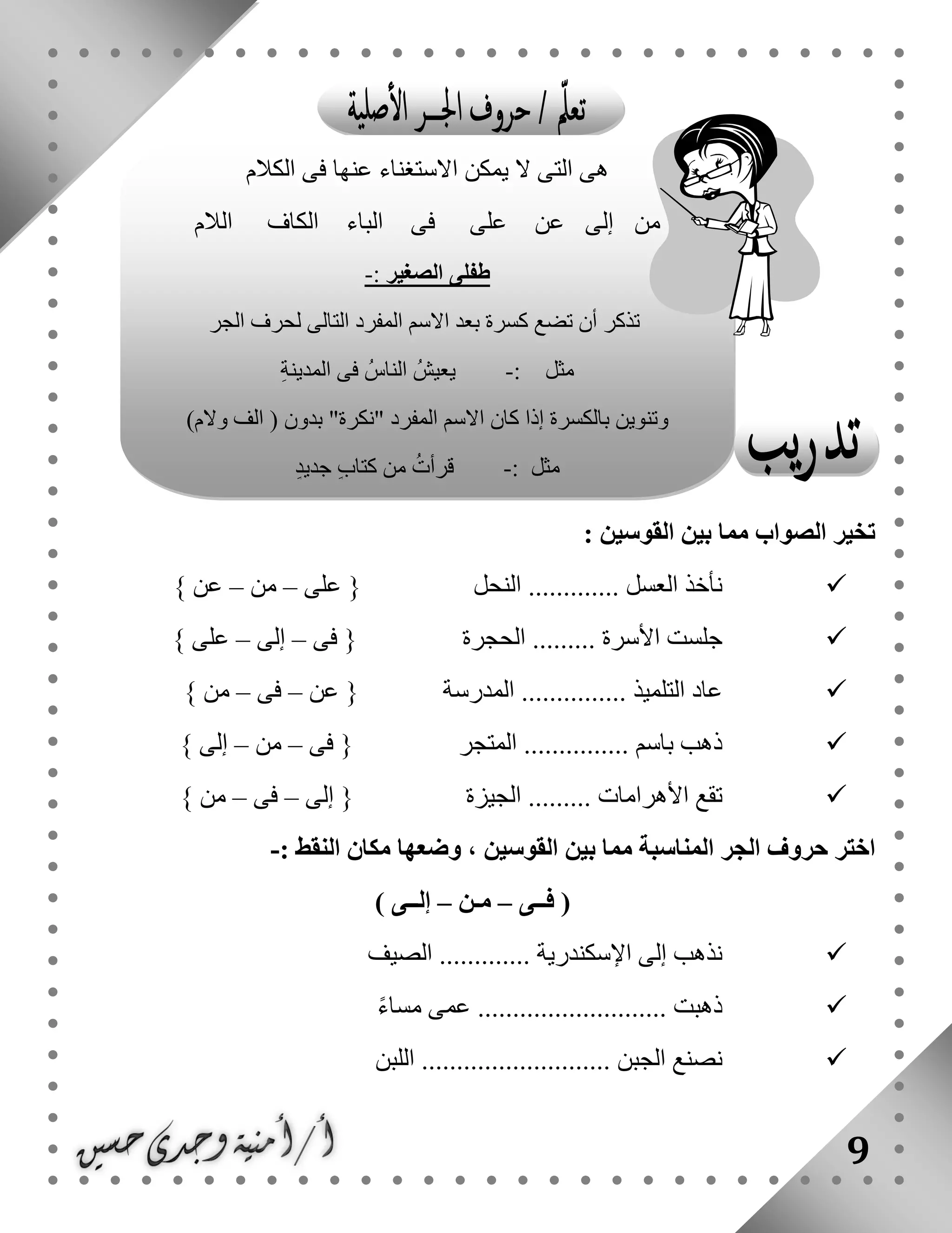 9
: ‫القوسين‬ ‫بين‬ ‫مما‬ ‫الصواب‬ ‫تخير‬
‫على‬ { ‫النحل‬ ............. ‫العسل‬ ‫نأخذ‬–‫من‬–} ‫عن‬
‫الحجرة‬ ......... ‫األسرة‬ ‫جلست‬‫فى‬ {–‫إلى‬–} ‫على‬
‫عن‬ { ‫المدرسة‬ ............... ‫التلميذ‬ ‫عاد‬–‫فى‬–} ‫من‬
‫فى‬ { ‫المتجر‬ ............... ‫باسم‬ ‫ذهب‬–‫من‬–} ‫إلى‬
‫إلى‬ { ‫الجيزة‬ ......... ‫األهرامات‬ ‫تقع‬–‫فى‬–} ‫من‬
‫القوسين‬ ‫بين‬ ‫مما‬ ‫المناسبة‬ ‫الجر‬ ‫حروف‬ ‫اختر‬: ‫النقط‬ ‫مكان‬ ‫وضعها‬ ،-
‫فــى‬ (–‫مـن‬–) ‫إلــى‬
‫الصيف‬ ............. ‫اإلسكندرية‬ ‫إلى‬ ‫نذهب‬
ً‫ء‬‫مسا‬ ‫عمى‬ ........................... ‫ذهبت‬
........... ‫الجبن‬ ‫نصنع‬...‫اللبن‬ .............
‫الكالم‬ ‫فى‬ ‫عنها‬ ‫االستغناء‬ ‫يمكن‬ ‫ال‬ ‫التى‬ ‫هى‬
‫الالم‬ ‫الكاف‬ ‫الباء‬ ‫فى‬ ‫على‬ ‫عن‬ ‫إلى‬ ‫من‬
‫الصغير‬ ‫طفلى‬:-
‫أن‬ ‫تذكر‬‫الجر‬ ‫لحرف‬ ‫التالى‬ ‫المفرد‬ ‫االسم‬ ‫بعد‬ ‫كسرة‬ ‫تضع‬
‫مثل‬:-‫يعيش‬‫الناس‬ِ‫ة‬‫المدين‬ ‫فى‬
)‫والم‬ ‫الف‬ ( ‫بدون‬ "‫"نكرة‬ ‫المفرد‬ ‫االسم‬ ‫كان‬ ‫إذا‬ ‫بالكسرة‬ ‫وتنوين‬
‫مثل‬:-‫قرأت‬ٍ‫د‬‫جدي‬ ٍ‫ب‬‫كتا‬ ‫من‬
 