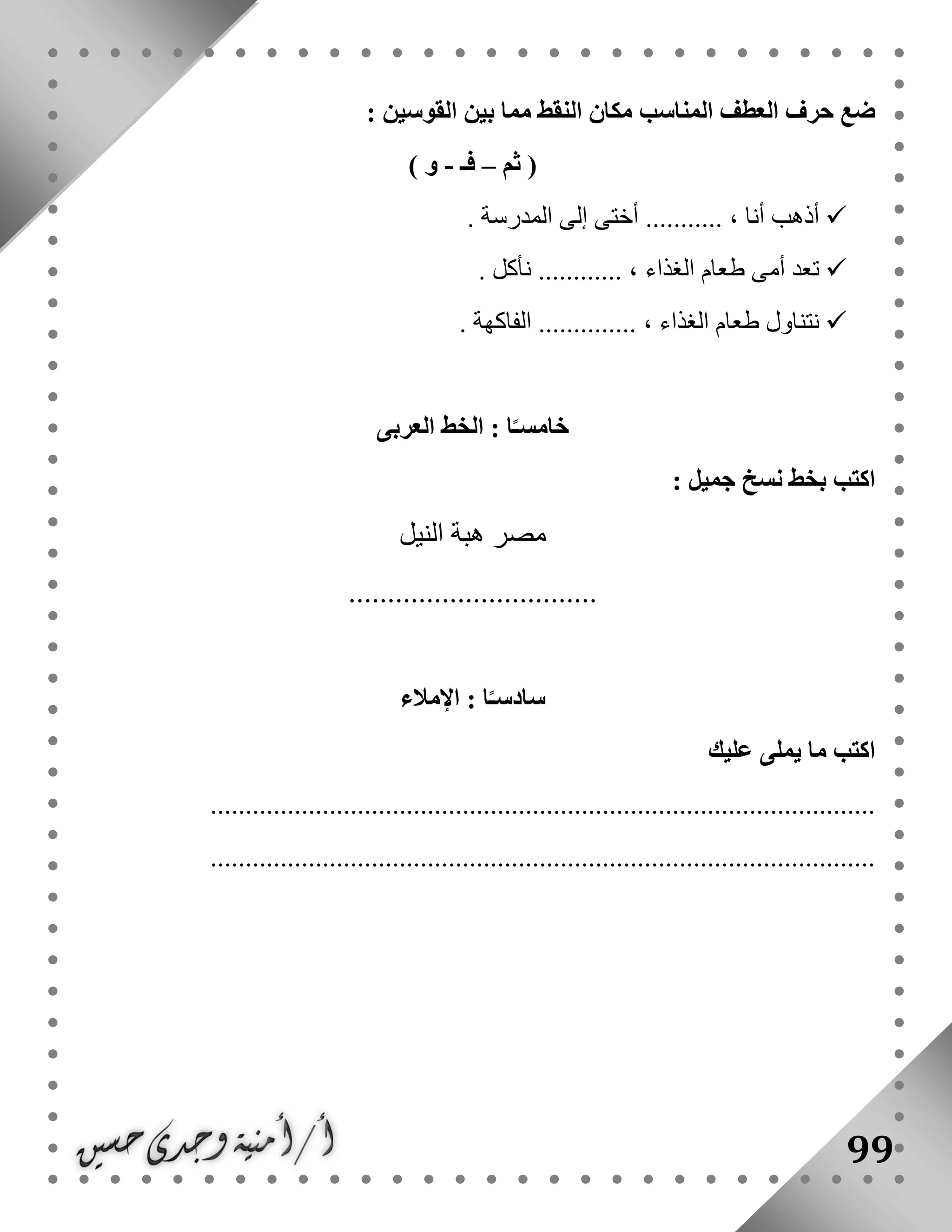 99
‫بي‬ ‫مما‬ ‫النقط‬ ‫مكان‬ ‫المناسب‬ ‫العطف‬ ‫حرف‬ ‫ضع‬: ‫القوسين‬ ‫ن‬
‫ثم‬ (–‫فـ‬-) ‫و‬
. ‫المدرسة‬ ‫إلى‬ ‫أختى‬ ........... ، ‫أنا‬ ‫أذهب‬
. ‫نأكل‬ ............ ، ‫الغذاء‬ ‫طعام‬ ‫أمى‬ ‫تعد‬
. ‫الفاكهة‬ .............. ، ‫الغذاء‬ ‫طعام‬ ‫نتناول‬
‫العربى‬ ‫الخط‬ : ‫ا‬ً‫خامسـ‬
: ‫جميل‬ ‫نسخ‬ ‫بخط‬ ‫اكتب‬
‫النيل‬ ‫هبة‬ ‫مصر‬
................................
‫سا‬‫اإلمالء‬ : ‫ا‬ً‫دسـ‬
‫عليك‬ ‫يملى‬ ‫ما‬ ‫اكتب‬
...............................................................................................
...............................................................................................
 