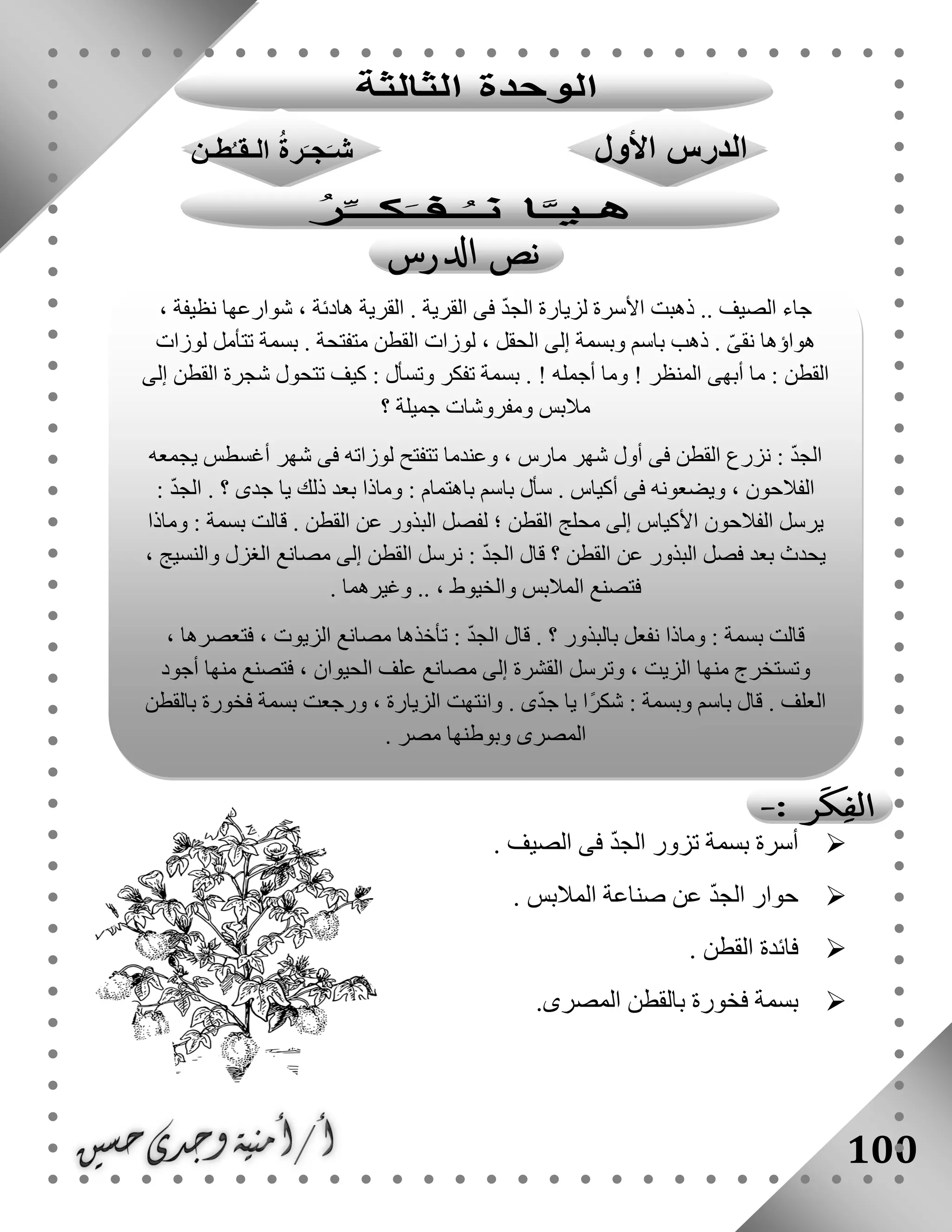 100
‫أس‬‫الصيف‬ ‫فى‬ ّ‫د‬‫الج‬ ‫تزور‬ ‫بسمة‬ ‫رة‬.
‫المالبس‬ ‫صناعة‬ ‫عن‬ ّ‫د‬‫الج‬ ‫حوار‬.
‫القطن‬ ‫فائدة‬.
‫المصرى‬ ‫بالقطن‬ ‫فخورة‬ ‫بسمة‬.
، ‫نظيفة‬ ‫شوارعها‬ ، ‫هادئة‬ ‫القرية‬ . ‫القرية‬ ‫فى‬ ّ‫د‬‫الج‬ ‫لزيارة‬ ‫األسرة‬ ‫ذهبت‬ .. ‫الصيف‬ ‫جاء‬
‫لوزات‬ ‫تتأمل‬ ‫بسمة‬ . ‫متفتحة‬ ‫القطن‬ ‫لوزات‬ ، ‫الحقل‬ ‫إلى‬ ‫وبسمة‬ ‫باسم‬ ‫ذهب‬ . ّ‫ى‬‫نق‬ ‫هواؤها‬
‫و‬ ! ‫المنظر‬ ‫أبهى‬ ‫ما‬ : ‫القطن‬‫إلى‬ ‫القطن‬ ‫شجرة‬ ‫تتحول‬ ‫كيف‬ : ‫وتسأل‬ ‫تفكر‬ ‫بسمة‬ . ! ‫أجمله‬ ‫ما‬
‫؟‬ ‫جميلة‬ ‫ومفروشات‬ ‫مالبس‬
‫يجمعه‬ ‫أغسطس‬ ‫شهر‬ ‫فى‬ ‫لوزاته‬ ‫تتفتح‬ ‫وعندما‬ ، ‫مارس‬ ‫شهر‬ ‫أول‬ ‫فى‬ ‫القطن‬ ‫نزرع‬ : ّ‫د‬‫الج‬
: ّ‫د‬‫الج‬ . ‫؟‬ ‫جدى‬ ‫يا‬ ‫ذلك‬ ‫بعد‬ ‫وماذا‬ : ‫باهتمام‬ ‫باسم‬ ‫سأل‬ . ‫أكياس‬ ‫فى‬ ‫ويضعونه‬ ، ‫الفالحون‬
‫األك‬ ‫الفالحون‬ ‫يرسل‬‫وماذا‬ : ‫بسمة‬ ‫قالت‬ . ‫القطن‬ ‫عن‬ ‫البذور‬ ‫لفصل‬ ‫؛‬ ‫القطن‬ ‫محلج‬ ‫إلى‬ ‫ياس‬
، ‫والنسيج‬ ‫الغزل‬ ‫مصانع‬ ‫إلى‬ ‫القطن‬ ‫نرسل‬ : ّ‫د‬‫الج‬ ‫قال‬ ‫؟‬ ‫القطن‬ ‫عن‬ ‫البذور‬ ‫فصل‬ ‫بعد‬ ‫يحدث‬
. ‫وغيرهما‬ .. ، ‫والخيوط‬ ‫المالبس‬ ‫فتصنع‬
‫فتعصرها‬ ، ‫الزيوت‬ ‫مصانع‬ ‫تأخذها‬ : ّ‫د‬‫الج‬ ‫قال‬ . ‫؟‬ ‫بالبذور‬ ‫نفعل‬ ‫وماذا‬ : ‫بسمة‬ ‫قالت‬،
‫أجود‬ ‫منها‬ ‫فتصنع‬ ، ‫الحيوان‬ ‫علف‬ ‫مصانع‬ ‫إلى‬ ‫القشرة‬ ‫وترسل‬ ، ‫الزيت‬ ‫منها‬ ‫وتستخرج‬
‫بالقطن‬ ‫فخورة‬ ‫بسمة‬ ‫ورجعت‬ ، ‫الزيارة‬ ‫وانتهت‬ . ‫ى‬ّ‫د‬‫ج‬ ‫يا‬ ‫ًا‬‫ر‬‫شك‬ : ‫وبسمة‬ ‫باسم‬ ‫قال‬ . ‫العلف‬
. ‫مصر‬ ‫وبوطنها‬ ‫المصرى‬
 