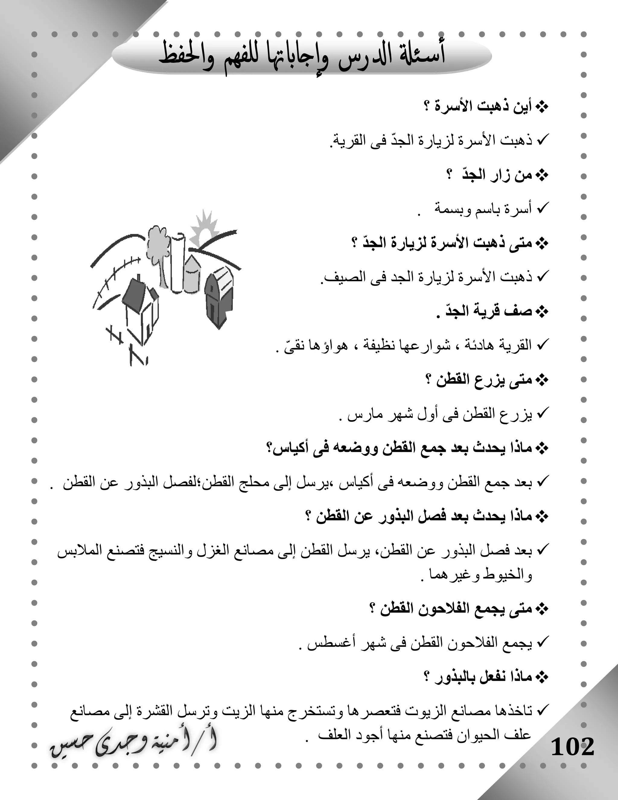 102
‫أين‬‫األسرة‬ ‫ذهبت‬‫؟‬
‫القرية‬ ‫فى‬ ّ‫د‬‫الج‬ ‫لزيارة‬ ‫األسرة‬ ‫ذهبت‬.
ّ‫د‬‫الج‬ ‫زار‬ ‫من‬‫؟‬
‫وب‬ ‫باسم‬ ‫أسرة‬‫سمة‬.
ّ‫د‬‫الج‬ ‫لزيارة‬ ‫األسرة‬ ‫ذهبت‬ ‫متى‬‫؟‬
‫الصيف‬ ‫فى‬ ‫الجد‬ ‫لزيارة‬ ‫األسرة‬ ‫ذهبت‬.
. ّ‫د‬‫الج‬ ‫قرية‬ ‫صف‬
ّ‫ى‬‫نق‬ ‫هواؤها‬ ، ‫نظيفة‬ ‫شوارعها‬ ، ‫هادئة‬ ‫القرية‬.
‫القطن‬ ‫يزرع‬ ‫متى‬‫؟‬
‫مارس‬ ‫شهر‬ ‫أول‬ ‫فى‬ ‫القطن‬ ‫يزرع‬.
‫أكياس‬ ‫فى‬ ‫ووضعه‬ ‫القطن‬ ‫جمع‬ ‫بعد‬ ‫يحدث‬ ‫ماذا‬‫؟‬
‫،يرسل‬ ‫أكياس‬ ‫فى‬ ‫ووضعه‬ ‫القطن‬ ‫جمع‬ ‫بعد‬‫القطن‬ ‫عن‬ ‫البذور‬ ‫القطن؛لفصل‬ ‫محلج‬ ‫إلى‬.
‫القطن‬ ‫عن‬ ‫البذور‬ ‫فصل‬ ‫بعد‬ ‫يحدث‬ ‫ماذا‬‫؟‬
‫المالبس‬ ‫فتصنع‬ ‫والنسيج‬ ‫الغزل‬ ‫مصانع‬ ‫إلى‬ ‫القطن‬ ‫يرسل‬ ،‫القطن‬ ‫عن‬ ‫البذور‬ ‫فصل‬ ‫بعد‬
‫وغيرهما‬ ‫والخيوط‬.
‫القطن‬ ‫الفالحون‬ ‫يجمع‬ ‫متى‬‫؟‬
. ‫أغسطس‬ ‫شهر‬ ‫فى‬ ‫القطن‬ ‫الفالحون‬ ‫يجمع‬
‫بالبذور‬ ‫نفعل‬ ‫ماذا‬‫؟‬
‫تاخذها‬‫مصانع‬ ‫إلى‬ ‫القشرة‬ ‫وترسل‬ ‫الزيت‬ ‫منها‬ ‫وتستخرج‬ ‫فتعصرها‬ ‫الزيوت‬ ‫مصانع‬
‫العلف‬ ‫أجود‬ ‫منها‬ ‫فتصنع‬ ‫الحيوان‬ ‫علف‬.
 