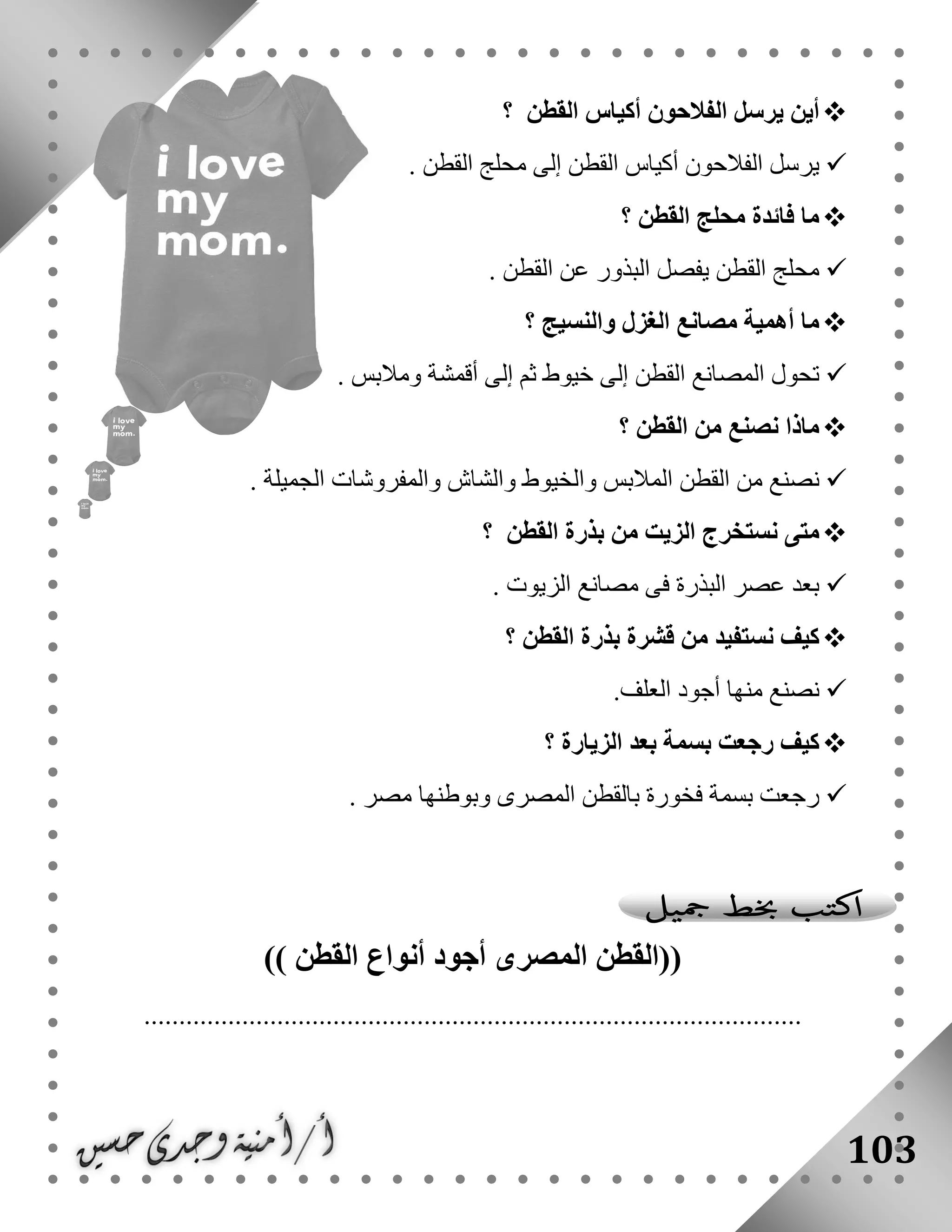 103
‫القطن‬ ‫أكياس‬ ‫الفالحون‬ ‫يرسل‬ ‫أين‬‫؟‬
‫القطن‬ ‫محلج‬ ‫إلى‬ ‫القطن‬ ‫أكياس‬ ‫الفالحون‬ ‫يرسل‬.
‫القطن‬ ‫محلج‬ ‫فائدة‬ ‫ما‬‫؟‬
‫القطن‬ ‫عن‬ ‫البذور‬ ‫يفصل‬ ‫القطن‬ ‫محلج‬.
‫الغزل‬ ‫مصانع‬ ‫أهمية‬ ‫ما‬‫والنسيج‬‫؟‬
‫ومالبس‬ ‫أقمشة‬ ‫إلى‬ ‫ثم‬ ‫خيوط‬ ‫إلى‬ ‫القطن‬ ‫المصانع‬ ‫تحول‬.
‫القطن‬ ‫من‬ ‫نصنع‬ ‫ماذا‬‫؟‬
‫الجميلة‬ ‫والمفروشات‬ ‫والشاش‬ ‫والخيوط‬ ‫المالبس‬ ‫القطن‬ ‫من‬ ‫نصنع‬.
‫القطن‬ ‫بذرة‬ ‫من‬ ‫الزيت‬ ‫نستخرج‬ ‫متى‬‫؟‬
‫الزيوت‬ ‫مصانع‬ ‫فى‬ ‫البذرة‬ ‫عصر‬ ‫بعد‬.
‫القطن‬ ‫بذرة‬ ‫قشرة‬ ‫من‬ ‫نستفيد‬ ‫كيف‬‫؟‬
‫الع‬ ‫أجود‬ ‫منها‬ ‫نصنع‬‫لف‬.
‫الزيارة‬ ‫بعد‬ ‫بسمة‬ ‫رجعت‬ ‫كيف‬‫؟‬
‫مصر‬ ‫وبوطنها‬ ‫المصرى‬ ‫بالقطن‬ ‫فخورة‬ ‫بسمة‬ ‫رجعت‬.
((‫القطن‬ ‫أنواع‬ ‫أجود‬ ‫المصرى‬ ‫القطن‬))
..............................................................................................
 