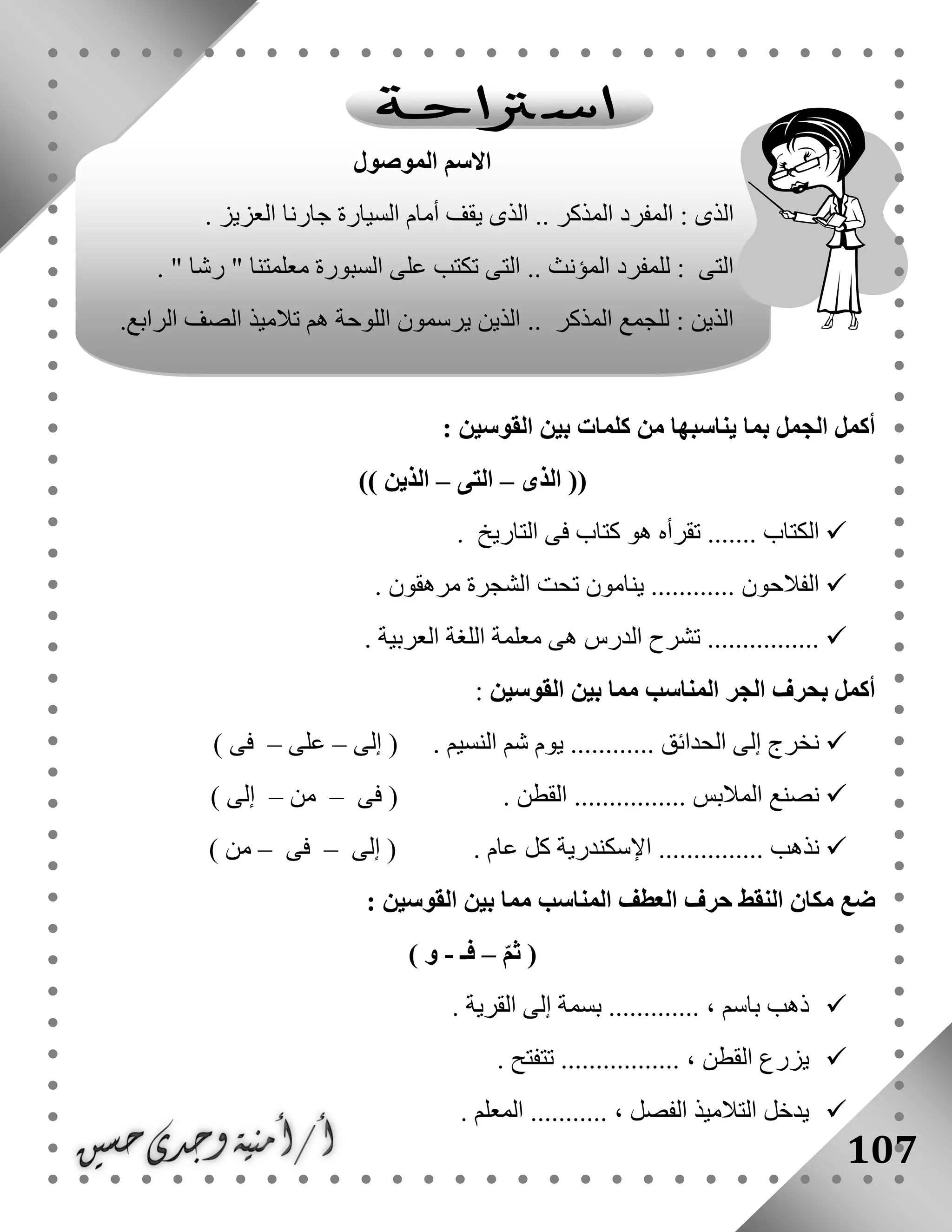 107
: ‫القوسين‬ ‫بين‬ ‫كلمات‬ ‫من‬ ‫يناسبها‬ ‫بما‬ ‫الجمل‬ ‫أكمل‬
((‫الذى‬–‫التى‬–‫الذين‬))
....... ‫الكتاب‬‫التاريخ‬ ‫فى‬ ‫كتاب‬ ‫هو‬ ‫تقرأه‬.
‫تحت‬ ‫ينامون‬ ............ ‫الفالحون‬‫الشجرة‬‫مرهقون‬.
‫العربية‬ ‫اللغة‬ ‫معلمة‬ ‫هى‬ ‫الدرس‬ ‫تشرح‬ .................
‫المناسب‬ ‫الجر‬ ‫بحرف‬ ‫أكمل‬‫القوسين‬ ‫بين‬ ‫مما‬:
‫إلى‬ ( . ‫النسيم‬ ‫شم‬ ‫يوم‬ ............ ‫الحدائق‬ ‫إلى‬ ‫نخرج‬–‫على‬–) ‫فى‬
‫فى‬ ( . ‫القطن‬ ................ ‫المالبس‬ ‫نصنع‬–‫من‬–) ‫إلى‬
‫إلى‬ ( . ‫عام‬ ‫كل‬ ‫اإلسكندرية‬ ............... ‫نذهب‬–‫فى‬–) ‫من‬
‫ا‬ ‫حرف‬ ‫النقط‬ ‫مكان‬ ‫ضع‬: ‫القوسين‬ ‫بين‬ ‫مما‬ ‫المناسب‬ ‫لعطف‬
ّ‫م‬‫ث‬ (–‫فـ‬-) ‫و‬
. ‫القرية‬ ‫إلى‬ ‫بسمة‬ ............. ، ‫باسم‬ ‫ذهب‬
. ‫تتفتح‬ ................. ، ‫القطن‬ ‫يزرع‬
. ‫المعلم‬ ........... ، ‫الفصل‬ ‫التالميذ‬ ‫يدخل‬
‫الموصول‬ ‫االسم‬
. ‫العزيز‬ ‫جارنا‬ ‫السيارة‬ ‫أمام‬ ‫يقف‬ ‫الذى‬ .. ‫المذكر‬ ‫المفرد‬ : ‫الذى‬
. " ‫رشا‬ " ‫معلمتنا‬ ‫السبورة‬ ‫على‬ ‫تكتب‬ ‫التى‬ .. ‫المؤنث‬ ‫للمفرد‬ : ‫التى‬
.‫الرابع‬ ‫الصف‬ ‫تالميذ‬ ‫هم‬ ‫اللوحة‬ ‫يرسمون‬ ‫الذين‬ .. ‫المذكر‬ ‫للجمع‬ : ‫الذين‬
 