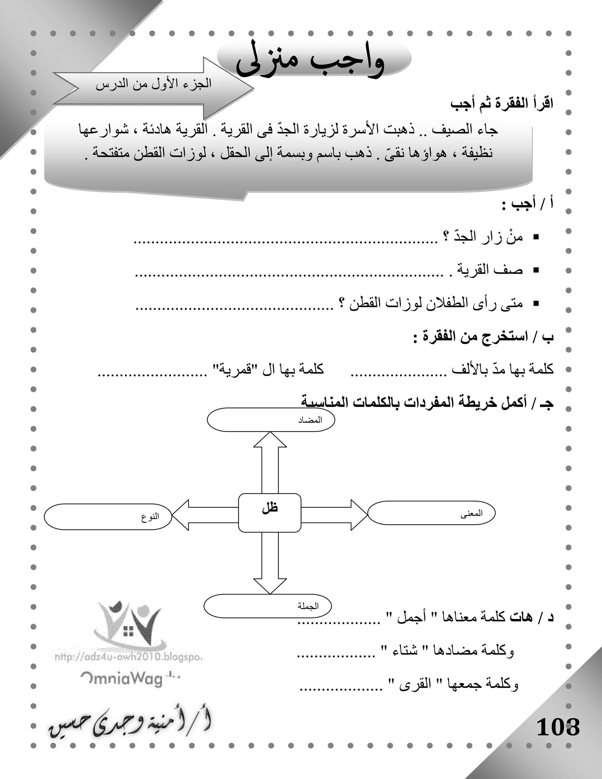 108
‫أجب‬ ‫ثم‬ ‫الفقرة‬ ‫اقرأ‬
: ‫أجب‬ / ‫أ‬
ْ‫من‬ّ‫د‬‫الج‬ ‫زار‬.......................... ‫؟‬...........................................
‫القرية‬ ‫صف‬.......................................................................
............................................. ‫؟‬ ‫القطن‬ ‫لوزات‬ ‫الطفالن‬ ‫رأى‬ ‫متى‬
: ‫الفقرة‬ ‫من‬ ‫استخرج‬ / ‫ب‬
......... ‫باأللف‬ ّ‫د‬‫م‬ ‫بها‬ ‫كلمة‬......................... "‫"قمرية‬ ‫ال‬ ‫بها‬ ‫كلمة‬ .............
‫أكمل‬ / ‫جـ‬‫خريطة‬‫المناسبة‬ ‫بالكلمات‬ ‫المفردات‬
‫هات‬ / ‫د‬................... " ‫أجمل‬ " ‫معناها‬ ‫كلمة‬
.................. " ‫شتاء‬ " ‫مضادها‬ ‫وكلمة‬
....... " ‫القرى‬ " ‫جمعها‬ ‫وكلمة‬............
‫النوع‬
‫ظل‬ ‫المعنى‬
‫الجملة‬
‫المضاد‬
‫شوارعها‬ ، ‫هادئة‬ ‫القرية‬ . ‫القرية‬ ‫فى‬ ّ‫د‬‫الج‬ ‫لزيارة‬ ‫األسرة‬ ‫ذهبت‬ .. ‫الصيف‬ ‫جاء‬
. ‫متفتحة‬ ‫القطن‬ ‫لوزات‬ ، ‫الحقل‬ ‫إلى‬ ‫وبسمة‬ ‫باسم‬ ‫ذهب‬ . ّ‫ى‬‫نق‬ ‫هواؤها‬ ، ‫نظيفة‬
‫الد‬ ‫من‬ ‫األول‬ ‫الجزء‬‫رس‬
 
