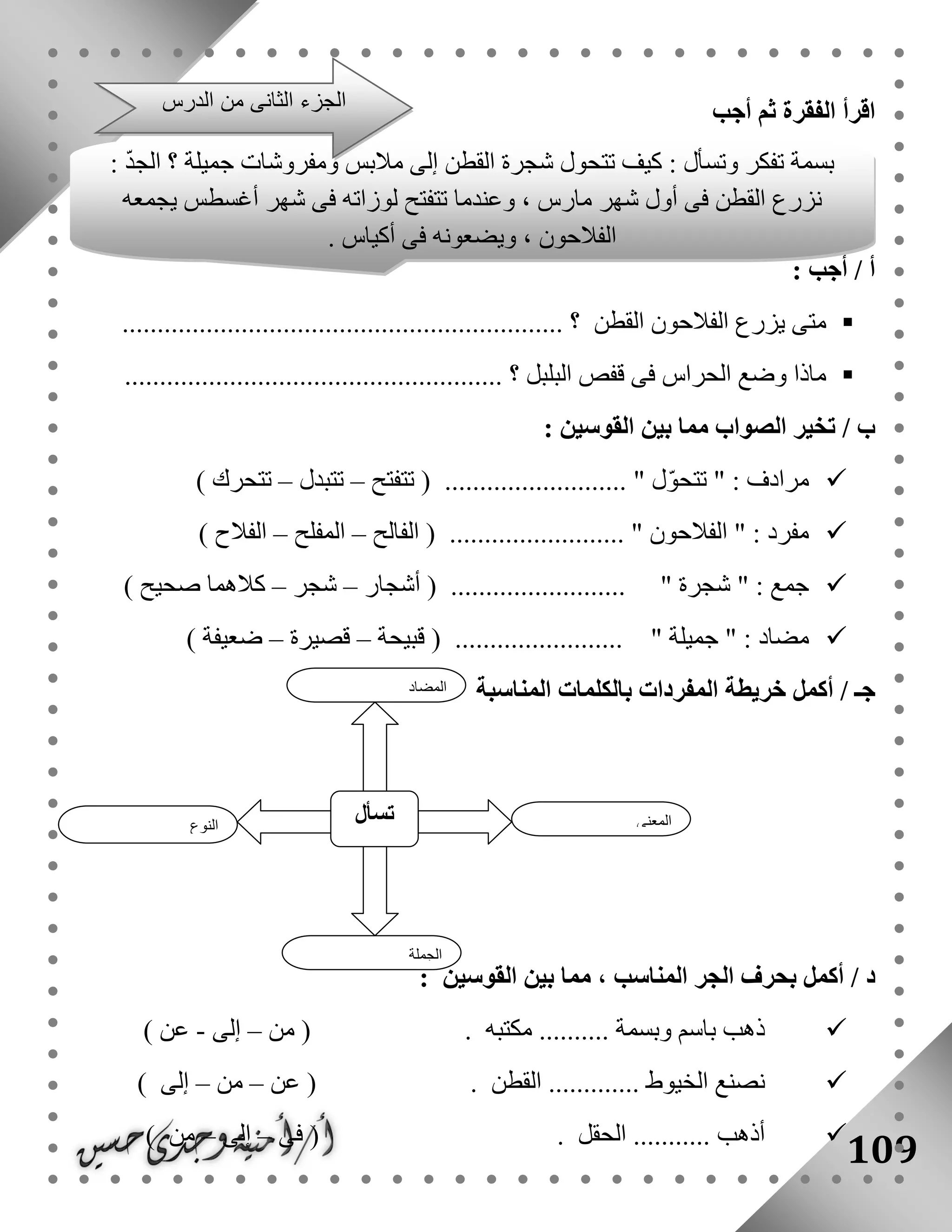 109
‫أجب‬ ‫ثم‬ ‫الفقرة‬ ‫اقرأ‬
: ‫أجب‬ / ‫أ‬
‫القطن‬ ‫الفالحون‬ ‫يزرع‬ ‫متى‬........................ ‫؟‬.......................................
...................................................... ‫؟‬ ‫البلبل‬ ‫قفص‬ ‫فى‬ ‫الحراس‬ ‫وضع‬ ‫ماذا‬
/ ‫ب‬‫القو‬ ‫بين‬ ‫مما‬ ‫الصواب‬ ‫تخير‬‫سين‬:
‫تتفتح‬ ( .......................... " ‫ل‬ّ‫و‬‫تتح‬ " : ‫مرادف‬–‫تتبدل‬–) ‫تتحرك‬
‫الفالح‬ ( ......................... " ‫الفالحون‬ " : ‫مفرد‬–‫المفلح‬–) ‫الفالح‬
‫أشجار‬ ( ......................... " ‫شجرة‬ " : ‫جمع‬–‫شجر‬–) ‫صحيح‬ ‫كالهما‬
" ‫جميلة‬ " : ‫مضاد‬‫قبيحة‬ ( ........................–‫قصيرة‬–) ‫ضعيفة‬
‫خريطة‬ ‫أكمل‬ / ‫جـ‬‫المناسبة‬ ‫بالكلمات‬ ‫المفردات‬
/ ‫د‬‫بحرف‬ ‫أكمل‬‫القوسين‬ ‫بين‬ ‫مما‬ ، ‫المناسب‬ ‫الجر‬:
‫مكتبه‬ .......... ‫وبسمة‬ ‫باسم‬ ‫ذهب‬( .‫من‬–‫إلى‬-‫عن‬)
‫القط‬ ............. ‫الخيوط‬ ‫نصنع‬‫ن‬.(‫عن‬–‫من‬–‫إلى‬)
‫الحقل‬ ........... ‫أذهب‬.(‫فى‬–‫إلى‬–‫من‬)
‫النوع‬
‫تسأل‬ ‫المعنى‬
‫الجملة‬
‫المضاد‬
‫مالبس‬ ‫إلى‬ ‫القطن‬ ‫شجرة‬ ‫تتحول‬ ‫كيف‬ : ‫وتسأل‬ ‫تفكر‬ ‫بسمة‬‫؟‬ ‫جميلة‬ ‫ومفروشات‬: ّ‫د‬‫الج‬
‫يجمعه‬ ‫أغسطس‬ ‫شهر‬ ‫فى‬ ‫لوزاته‬ ‫تتفتح‬ ‫وعندما‬ ، ‫مارس‬ ‫شهر‬ ‫أول‬ ‫فى‬ ‫القطن‬ ‫نزرع‬
. ‫أكياس‬ ‫فى‬ ‫ويضعونه‬ ، ‫الفالحون‬
‫الدرس‬ ‫من‬ ‫الثانى‬ ‫الجزء‬
 