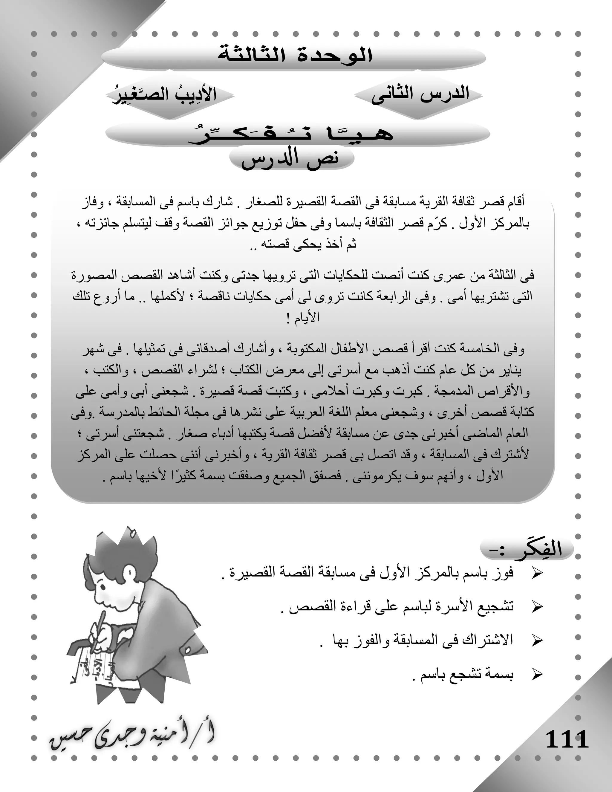 111
‫القصيرة‬ ‫القصة‬ ‫مسابقة‬ ‫فى‬ ‫األول‬ ‫بالمركز‬ ‫باسم‬ ‫فوز‬.
‫القصص‬ ‫قراءة‬ ‫على‬ ‫لباسم‬ ‫األسرة‬ ‫تشجيع‬.
‫بها‬ ‫والفوز‬ ‫المسابقة‬ ‫فى‬ ‫االشتراك‬.
‫باسم‬ ‫تشجع‬ ‫بسمة‬.
‫وفاز‬ ، ‫المسابقة‬ ‫فى‬ ‫باسم‬ ‫شارك‬ . ‫للصغار‬ ‫القصيرة‬ ‫القصة‬ ‫فى‬ ‫مسابقة‬ ‫القرية‬ ‫ثقافة‬ ‫قصر‬ ‫أقام‬
‫األول‬ ‫بالمركز‬، ‫جائزته‬ ‫ليتسلم‬ ‫وقف‬ ‫القصة‬ ‫جوائز‬ ‫توزيع‬ ‫حفل‬ ‫وفى‬ ‫باسما‬ ‫الثقافة‬ ‫قصر‬ ‫ّم‬‫ر‬‫ك‬ .
.. ‫قصته‬ ‫يحكى‬ ‫أخذ‬ ‫ثم‬
‫المصورة‬ ‫القصص‬ ‫أشاهد‬ ‫وكنت‬ ‫جدتى‬ ‫ترويها‬ ‫التى‬ ‫للحكايات‬ ‫أنصت‬ ‫كنت‬ ‫عمرى‬ ‫من‬ ‫الثالثة‬ ‫فى‬
‫تلك‬ ‫أروع‬ ‫ما‬ .. ‫ألكملها‬ ‫؛‬ ‫ناقصة‬ ‫حكايات‬ ‫أمى‬ ‫لى‬ ‫تروى‬ ‫كانت‬ ‫الرابعة‬ ‫وفى‬ . ‫أمى‬ ‫تشتريها‬ ‫التى‬
! ‫األيام‬
‫شهر‬ ‫فى‬ . ‫تمثيلها‬ ‫فى‬ ‫أصدقائى‬ ‫وأشارك‬ ، ‫المكتوبة‬ ‫األطفال‬ ‫قصص‬ ‫أقرأ‬ ‫كنت‬ ‫الخامسة‬ ‫وفى‬
، ‫والكتب‬ ، ‫القصص‬ ‫لشراء‬ ‫؛‬ ‫الكتاب‬ ‫معرض‬ ‫إلى‬ ‫أسرتى‬ ‫مع‬ ‫أذهب‬ ‫كنت‬ ‫عام‬ ‫كل‬ ‫من‬ ‫يناير‬
‫على‬ ‫وأمى‬ ‫أبى‬ ‫شجعنى‬ . ‫قصيرة‬ ‫قصة‬ ‫وكتبت‬ ، ‫أحالمى‬ ‫وكبرت‬ ‫كبرت‬ . ‫المدمجة‬ ‫واألقراص‬
‫أخرى‬ ‫قصص‬ ‫كتابة‬‫.وفى‬ ‫بالمدرسة‬ ‫الحائط‬ ‫مجلة‬ ‫فى‬ ‫نشرها‬ ‫على‬ ‫العربية‬ ‫اللغة‬ ‫معلم‬ ‫وشجعنى‬ ،
‫؛‬ ‫أسرتى‬ ‫شجعتنى‬ . ‫صغار‬ ‫أدباء‬ ‫يكتبها‬ ‫قصة‬ ‫ألفضل‬ ‫مسابقة‬ ‫عن‬ ‫جدى‬ ‫أخبرنى‬ ‫الماضى‬ ‫العام‬
‫المركز‬ ‫على‬ ‫حصلت‬ ‫أننى‬ ‫وأخبرنى‬ ، ‫القرية‬ ‫ثقافة‬ ‫قصر‬ ‫بى‬ ‫اتصل‬ ‫وقد‬ ، ‫المسابقة‬ ‫فى‬ ‫ألشترك‬
. ‫يكرموننى‬ ‫سوف‬ ‫وأنهم‬ ، ‫األول‬. ‫باسم‬ ‫ألخيها‬ ‫ًا‬‫ر‬‫كثي‬ ‫بسمة‬ ‫وصفقت‬ ‫الجميع‬ ‫فصفق‬
 