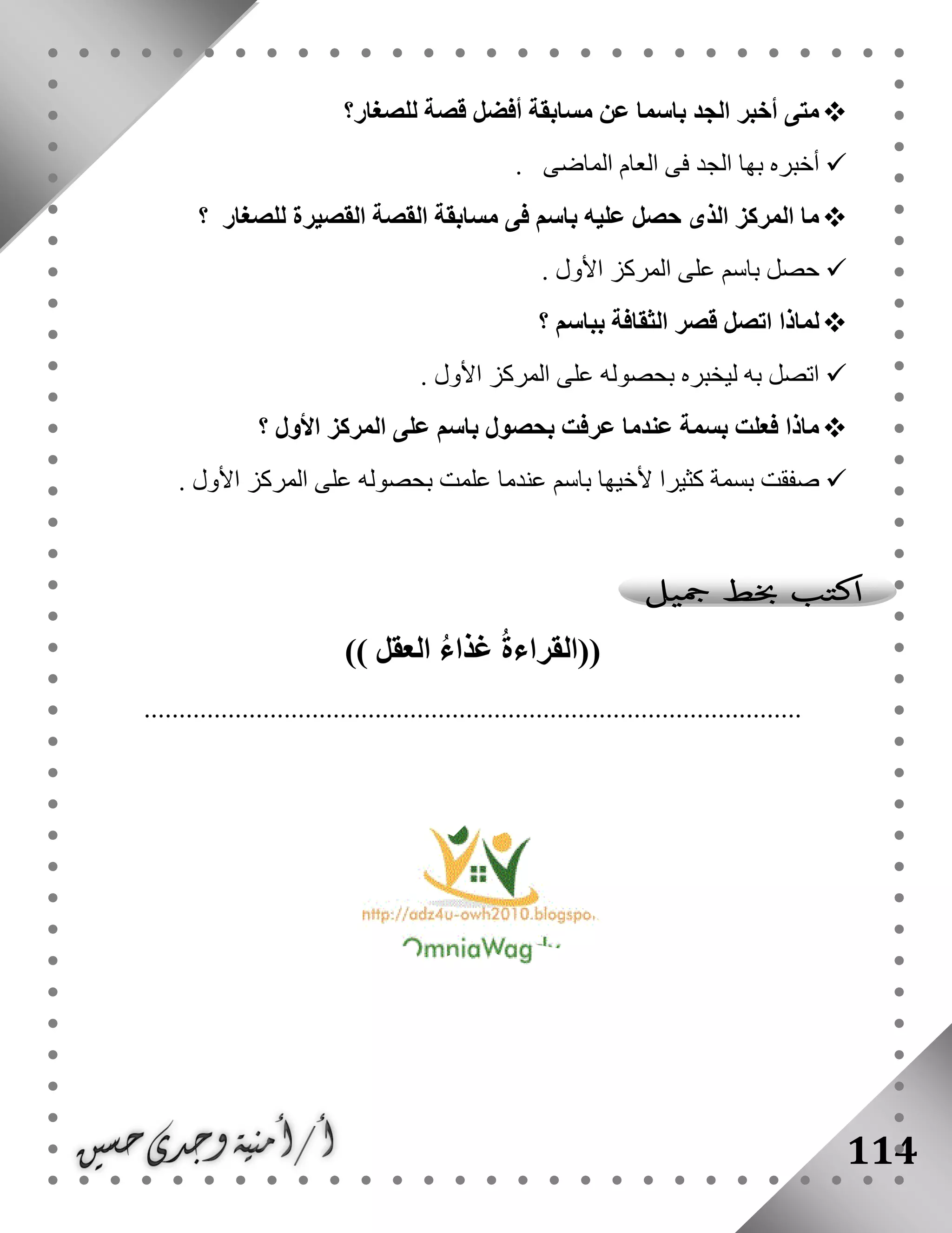 114
‫للصغار‬ ‫قصة‬ ‫أفضل‬ ‫مسابقة‬ ‫عن‬ ‫باسما‬ ‫الجد‬ ‫أخبر‬ ‫متى‬‫؟‬
‫الماضى‬ ‫العام‬ ‫فى‬ ‫الجد‬ ‫بها‬ ‫أخبره‬.
‫للصغار‬ ‫القصيرة‬ ‫القصة‬ ‫مسابقة‬ ‫فى‬ ‫باسم‬ ‫عليه‬ ‫حصل‬ ‫الذى‬ ‫المركز‬ ‫ما‬‫؟‬
‫األول‬ ‫المركز‬ ‫على‬ ‫باسم‬ ‫حصل‬.
‫ا‬ ‫قصر‬ ‫اتصل‬ ‫لماذا‬‫بباسم‬ ‫لثقافة‬‫؟‬
‫األول‬ ‫المركز‬ ‫على‬ ‫بحصوله‬ ‫ليخبره‬ ‫به‬ ‫اتصل‬.
‫األول‬ ‫المركز‬ ‫على‬ ‫باسم‬ ‫بحصول‬ ‫عرفت‬ ‫عندما‬ ‫بسمة‬ ‫فعلت‬ ‫ماذا‬‫؟‬
‫األول‬ ‫المركز‬ ‫على‬ ‫بحصوله‬ ‫علمت‬ ‫عندما‬ ‫باسم‬ ‫ألخيها‬ ‫كثيرا‬ ‫بسمة‬ ‫صفقت‬.
((‫العق‬ ُ‫ء‬‫غذا‬ ُ‫ة‬‫القراء‬‫ل‬))
..............................................................................................
 