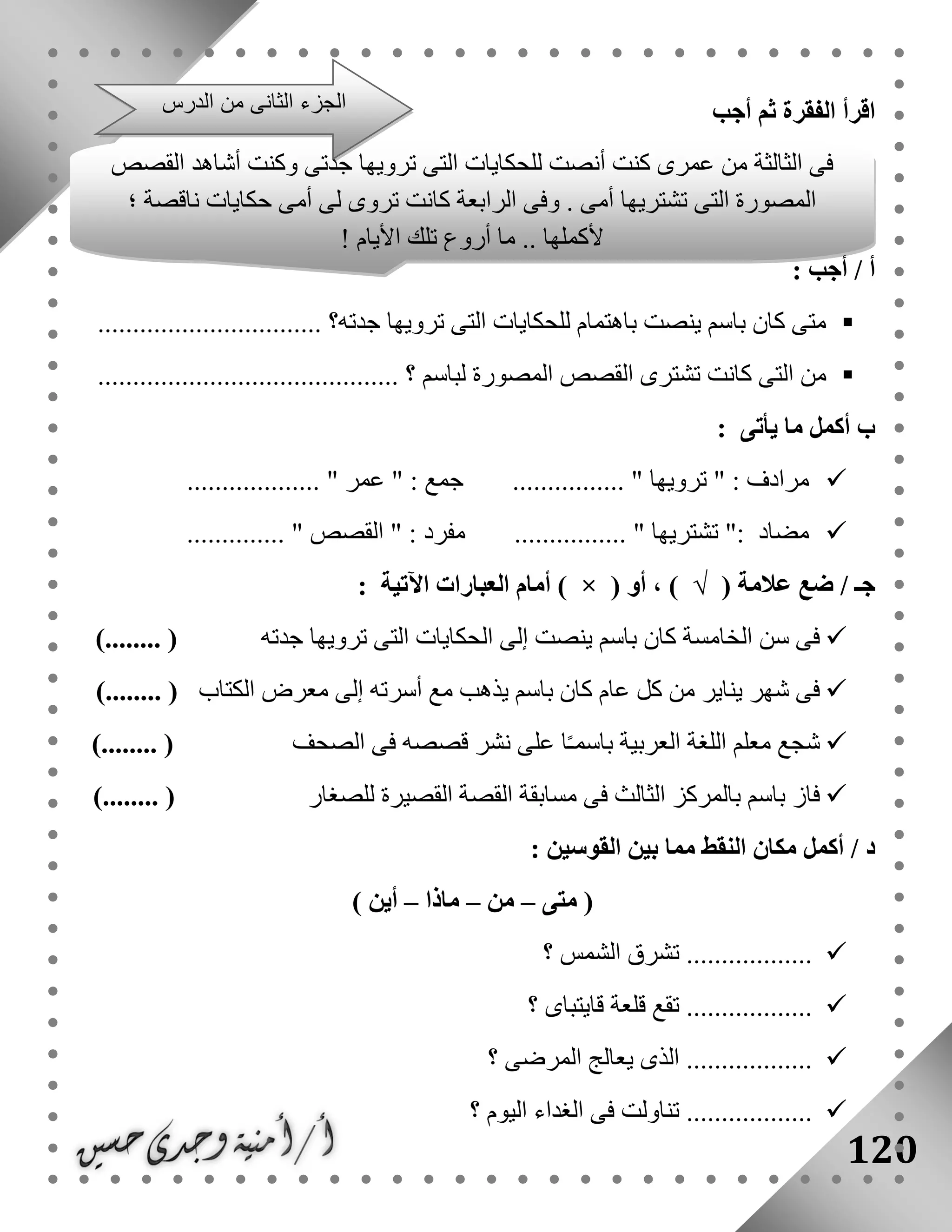 120
‫أجب‬ ‫ثم‬ ‫الفقرة‬ ‫اقرأ‬
: ‫أجب‬ / ‫أ‬
....................... ‫جدته؟‬ ‫ترويها‬ ‫التى‬ ‫للحكايات‬ ‫باهتمام‬ ‫ينصت‬ ‫باسم‬ ‫كان‬ ‫متى‬.........
‫كانت‬ ‫التى‬ ‫من‬............. ‫؟‬ ‫لباسم‬ ‫المصورة‬ ‫القصص‬ ‫تشترى‬..............................
‫ب‬‫يأتى‬ ‫ما‬ ‫أكمل‬:
" : ‫مرادف‬‫ترويها‬"............................... " ‫عمر‬ " : ‫جمع‬ ....
................ " ‫تشتريها‬ ": ‫مضاد‬.............. " ‫القصص‬ " : ‫مفرد‬
‫جـ‬/( ‫عالمة‬ ‫ضع‬√( ‫أو‬ ، )×‫اآلتية‬ ‫العبارات‬ ‫أمام‬ ):
‫جدته‬ ‫ترويها‬ ‫التى‬ ‫الحكايات‬ ‫إلى‬ ‫ينصت‬ ‫باسم‬ ‫كان‬ ‫الخامسة‬ ‫سن‬ ‫فى‬)........ (
‫الكتاب‬ ‫معرض‬ ‫إلى‬ ‫أسرته‬ ‫مع‬ ‫يذهب‬ ‫باسم‬ ‫كان‬ ‫عام‬ ‫كل‬ ‫من‬ ‫يناير‬ ‫شهر‬ ‫فى‬)........ (
‫ن‬ ‫على‬ ‫ا‬ً‫ـ‬‫باسم‬ ‫العربية‬ ‫اللغة‬ ‫معلم‬ ‫شجع‬‫الصحف‬ ‫فى‬ ‫قصصه‬ ‫شر‬)........ (
‫للصغار‬ ‫القصيرة‬ ‫القصة‬ ‫مسابقة‬ ‫فى‬ ‫الثالث‬ ‫بالمركز‬ ‫باسم‬ ‫فاز‬)........ (
: ‫القوسين‬ ‫بين‬ ‫مما‬ ‫النقط‬ ‫مكان‬ ‫أكمل‬ / ‫د‬
‫متى‬ (–‫من‬–‫ماذا‬–) ‫أين‬
‫؟‬ ‫الشمس‬ ‫تشرق‬ ..................
........‫؟‬ ‫قايتباى‬ ‫قلعة‬ ‫تقع‬ ..........
‫؟‬ ‫المرضى‬ ‫يعالج‬ ‫الذى‬ ..................
‫؟‬ ‫اليوم‬ ‫الغداء‬ ‫فى‬ ‫تناولت‬ ..................
‫الثالثة‬ ‫فى‬‫القصص‬ ‫أشاهد‬ ‫وكنت‬ ‫جدتى‬ ‫ترويها‬ ‫التى‬ ‫للحكايات‬ ‫أنصت‬ ‫كنت‬ ‫عمرى‬ ‫من‬
‫؛‬ ‫ناقصة‬ ‫حكايات‬ ‫أمى‬ ‫لى‬ ‫تروى‬ ‫كانت‬ ‫الرابعة‬ ‫وفى‬ . ‫أمى‬ ‫تشتريها‬ ‫التى‬ ‫المصورة‬
! ‫األيام‬ ‫تلك‬ ‫أروع‬ ‫ما‬ .. ‫ألكملها‬
.
‫الدرس‬ ‫من‬ ‫الثانى‬ ‫الجزء‬
 