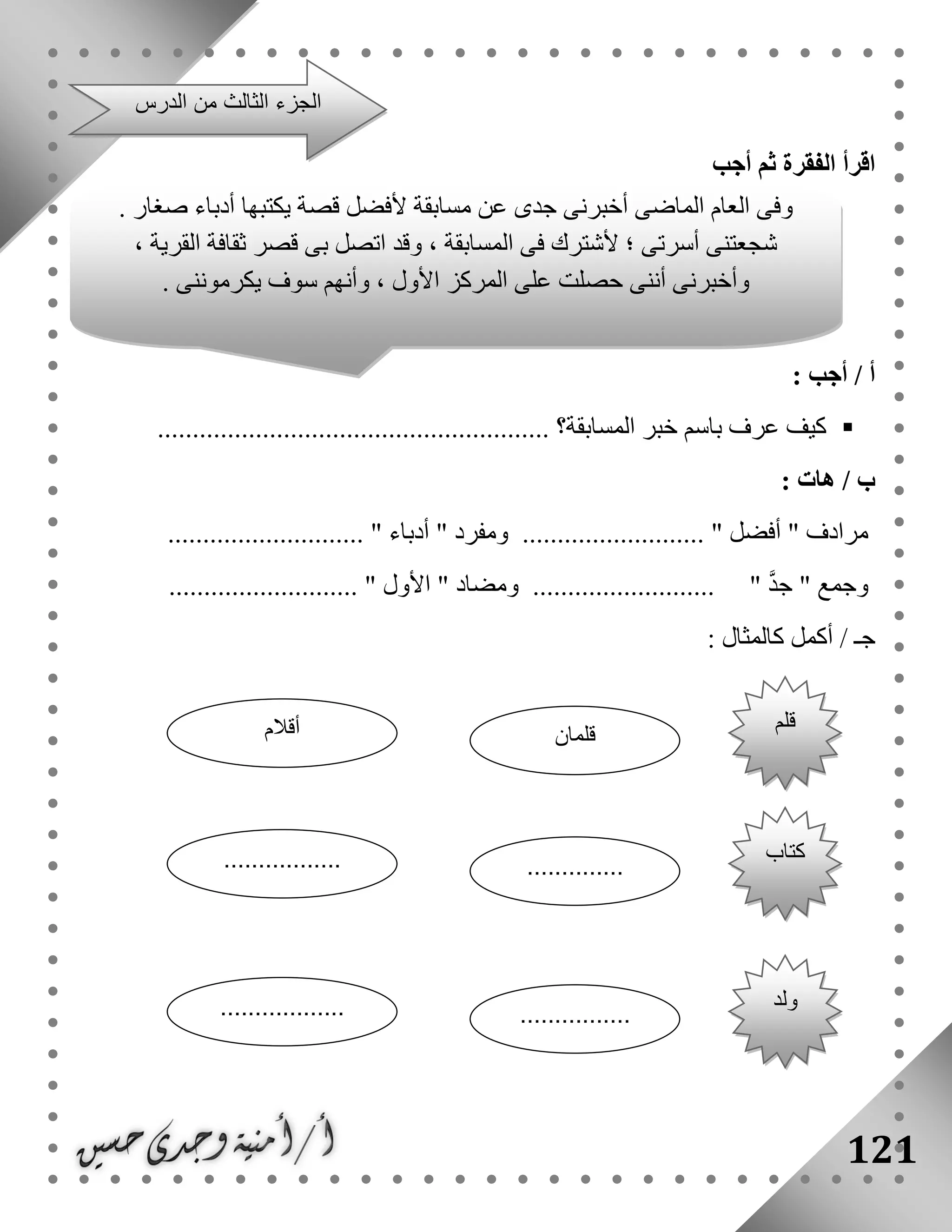 121
‫أجب‬ ‫ثم‬ ‫الفقرة‬ ‫اقرأ‬
: ‫أجب‬ / ‫أ‬
‫المسابقة‬ ‫خبر‬ ‫باسم‬ ‫عرف‬ ‫كيف‬.......... ‫؟‬..............................................
/ ‫ب‬‫هات‬:
‫أفضل‬ " ‫مرادف‬.......... "" ‫ومفرد‬ ................‫أدباء‬..................... ".......
" ‫وجمع‬‫جد‬"..................................................... " ‫األول‬ " ‫ومضاد‬
‫أكمل‬ / ‫جـ‬‫كالمثال‬:
‫الد‬ ‫من‬ ‫الثالث‬ ‫الجزء‬‫رس‬
. ‫صغار‬ ‫أدباء‬ ‫يكتبها‬ ‫قصة‬ ‫ألفضل‬ ‫مسابقة‬ ‫عن‬ ‫جدى‬ ‫أخبرنى‬ ‫الماضى‬ ‫العام‬ ‫وفى‬
، ‫القرية‬ ‫ثقافة‬ ‫قصر‬ ‫بى‬ ‫اتصل‬ ‫وقد‬ ، ‫المسابقة‬ ‫فى‬ ‫ألشترك‬ ‫؛‬ ‫أسرتى‬ ‫شجعتنى‬
. ‫يكرموننى‬ ‫سوف‬ ‫وأنهم‬ ، ‫األول‬ ‫المركز‬ ‫على‬ ‫حصلت‬ ‫أننى‬ ‫وأخبرنى‬
‫قلم‬
‫قلمان‬‫أقالم‬
‫كتاب‬
...............................
‫ولد‬
..................................
 