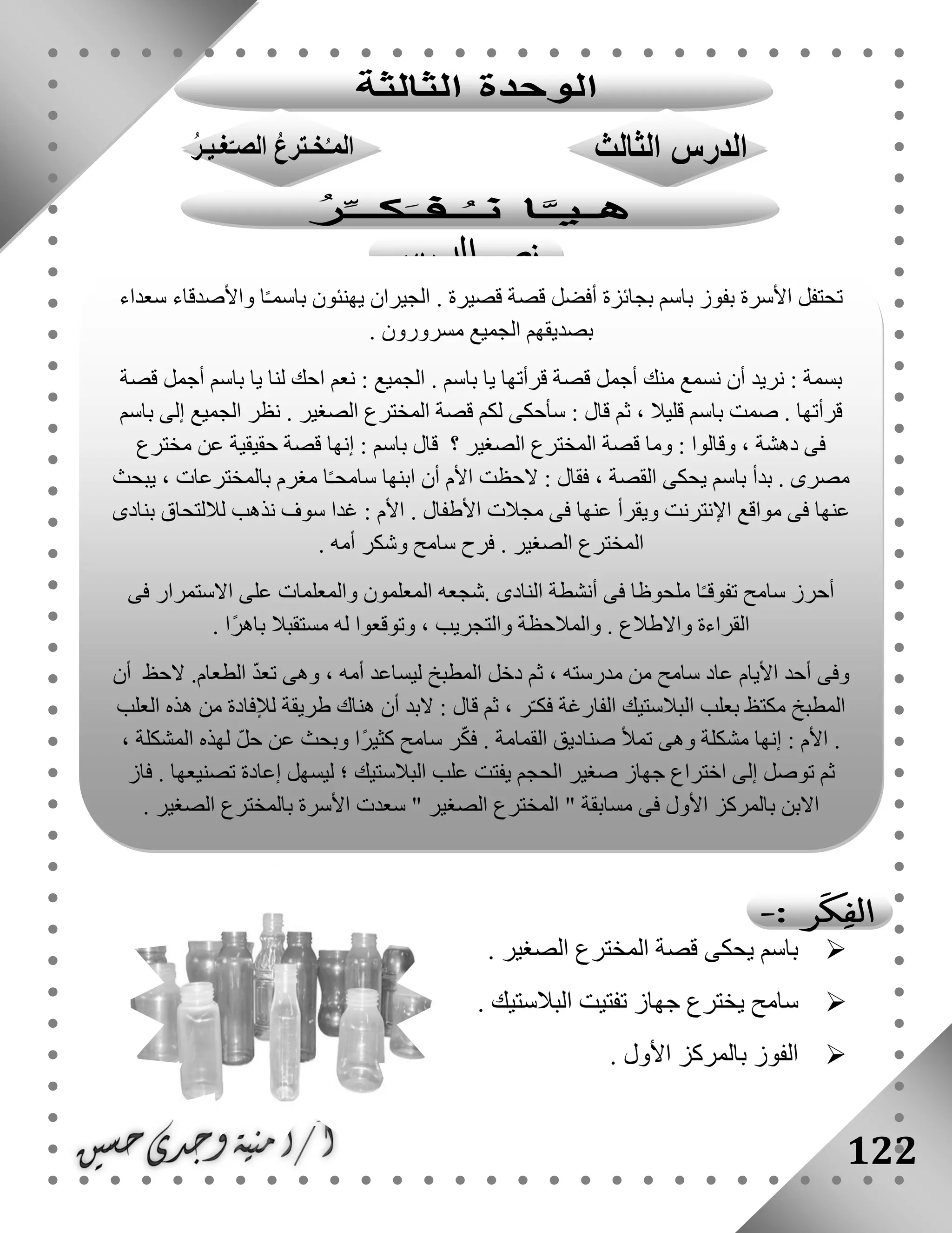 122
. ‫الصغير‬ ‫المخترع‬ ‫قصة‬ ‫يحكى‬ ‫باسم‬
‫جه‬ ‫يخترع‬ ‫سامح‬. ‫البالستيك‬ ‫تفتيت‬ ‫از‬
. ‫األول‬ ‫بالمركز‬ ‫الفوز‬
‫ت‬‫سعداء‬ ‫واألصدقاء‬ ‫ا‬ً‫ـ‬‫باسم‬ ‫يهنئون‬ ‫الجيران‬ . ‫قصيرة‬ ‫قصة‬ ‫أفضل‬ ‫بجائزة‬ ‫باسم‬ ‫بفوز‬ ‫األسرة‬ ‫حتفل‬
. ‫مسرورون‬ ‫الجميع‬ ‫بصديقهم‬
‫قصة‬ ‫أجمل‬ ‫باسم‬ ‫يا‬ ‫لنا‬ ‫احك‬ ‫نعم‬ : ‫الجميع‬ . ‫باسم‬ ‫يا‬ ‫قرأتها‬ ‫قصة‬ ‫أجمل‬ ‫منك‬ ‫نسمع‬ ‫أن‬ ‫نريد‬ : ‫بسمة‬
‫المخترع‬ ‫قصة‬ ‫لكم‬ ‫سأحكى‬ : ‫قال‬ ‫ثم‬ ، ‫قليال‬ ‫باسم‬ ‫صمت‬ . ‫قرأتها‬‫باسم‬ ‫إلى‬ ‫الجميع‬ ‫نظر‬ . ‫الصغير‬
‫مخترع‬ ‫عن‬ ‫حقيقية‬ ‫قصة‬ ‫إنها‬ : ‫باسم‬ ‫قال‬ ‫؟‬ ‫الصغير‬ ‫المخترع‬ ‫قصة‬ ‫وما‬ : ‫وقالوا‬ ، ‫دهشة‬ ‫فى‬
‫يبحث‬ ، ‫بالمخترعات‬ ‫مغرم‬ ‫ا‬ً‫ـ‬‫سامح‬ ‫ابنها‬ ‫أن‬ ‫األم‬ ‫الحظت‬ : ‫فقال‬ ، ‫القصة‬ ‫يحكى‬ ‫باسم‬ ‫بدأ‬ . ‫مصرى‬
: ‫األم‬ . ‫األطفال‬ ‫مجالت‬ ‫فى‬ ‫عنها‬ ‫ويقرأ‬ ‫اإلنترنت‬ ‫مواقع‬ ‫فى‬ ‫عنها‬‫بنادى‬ ‫لاللتحاق‬ ‫نذهب‬ ‫سوف‬ ‫غدا‬
. ‫أمه‬ ‫وشكر‬ ‫سامح‬ ‫فرح‬ . ‫الصغير‬ ‫المخترع‬
‫فى‬ ‫االستمرار‬ ‫على‬ ‫والمعلمات‬ ‫المعلمون‬ ‫.شجعه‬ ‫النادى‬ ‫أنشطة‬ ‫فى‬ ‫ملحوظا‬ ‫ا‬ً‫ـ‬‫تفوق‬ ‫سامح‬ ‫أحرز‬
. ‫ًا‬‫ر‬‫باه‬ ‫مستقبال‬ ‫له‬ ‫وتوقعوا‬ ، ‫والتجريب‬ ‫والمالحظة‬ . ‫واالطالع‬ ‫القراءة‬
‫ثم‬ ، ‫مدرسته‬ ‫من‬ ‫سامح‬ ‫عاد‬ ‫األيام‬ ‫أحد‬ ‫وفى‬‫أن‬ ‫الحظ‬ .‫الطعام‬ ّ‫د‬‫تع‬ ‫وهى‬ ، ‫أمه‬ ‫ليساعد‬ ‫المطبخ‬ ‫دخل‬
‫العلب‬ ‫هذه‬ ‫من‬ ‫لإلفادة‬ ‫طريقة‬ ‫هناك‬ ‫أن‬ ‫البد‬ : ‫قال‬ ‫ثم‬ ، ‫ر‬ّ‫ـ‬‫فك‬ ‫الفارغة‬ ‫البالستيك‬ ‫بعلب‬ ‫مكتظ‬ ‫المطبخ‬
، ‫المشكلة‬ ‫لهذه‬ ّ‫ل‬‫ح‬ ‫عن‬ ‫وبحث‬ ‫ًا‬‫ر‬‫كثي‬ ‫سامح‬ ‫ر‬ّ‫ك‬‫ف‬ . ‫القمامة‬ ‫صناديق‬ ‫تمأل‬ ‫وهى‬ ‫مشكلة‬ ‫إنها‬ : ‫األم‬ .
‫جهاز‬ ‫اختراع‬ ‫إلى‬ ‫توصل‬ ‫ثم‬‫فاز‬ . ‫تصنيعها‬ ‫إعادة‬ ‫ليسهل‬ ‫؛‬ ‫البالستيك‬ ‫علب‬ ‫يفتت‬ ‫الحجم‬ ‫صغير‬
. ‫الصغير‬ ‫بالمخترع‬ ‫األسرة‬ ‫سعدت‬ " ‫الصغير‬ ‫المخترع‬ " ‫مسابقة‬ ‫فى‬ ‫األول‬ ‫بالمركز‬ ‫االبن‬
 