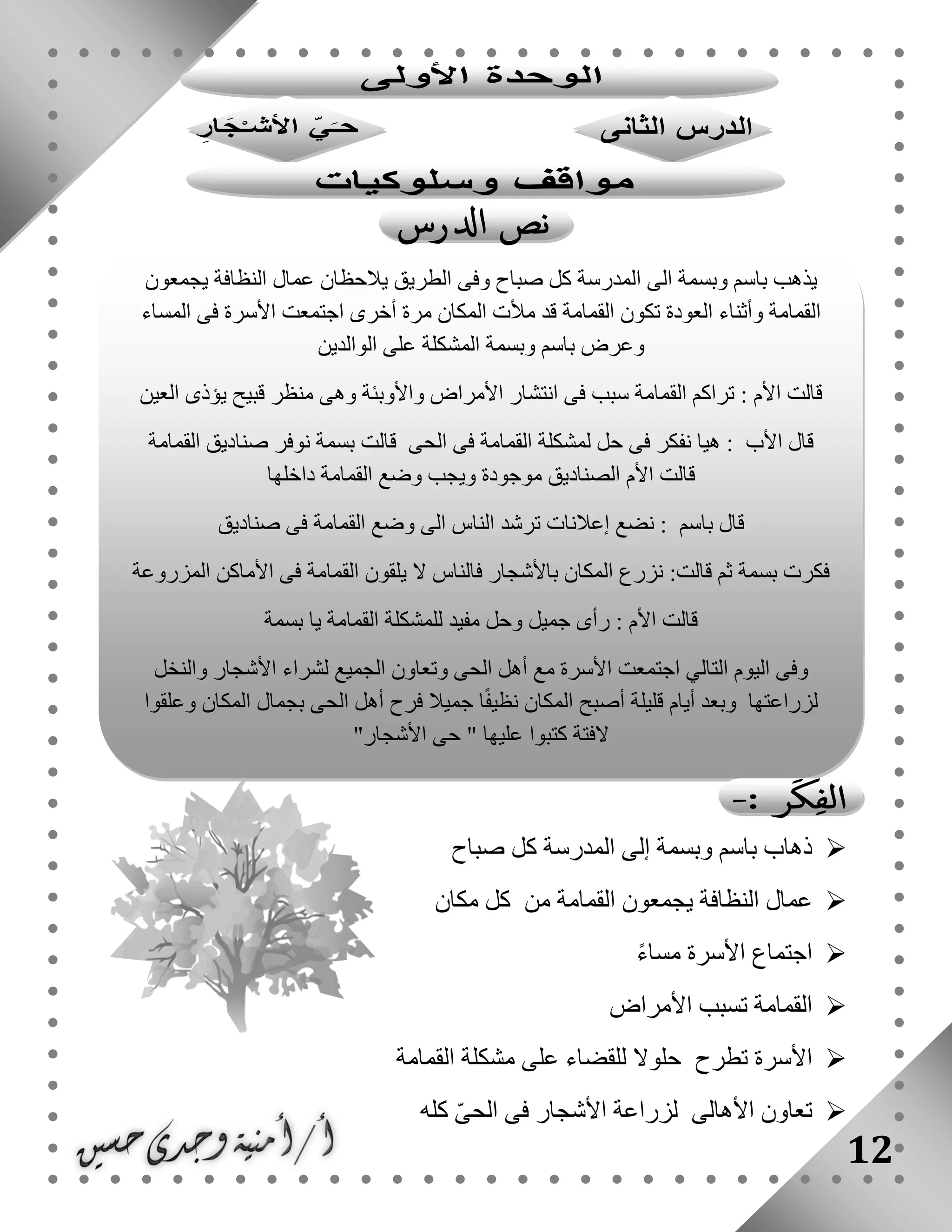 12
‫صباح‬ ‫كل‬ ‫المدرسة‬ ‫إلى‬ ‫وبسمة‬ ‫باسم‬ ‫ذهاب‬
‫يجمعو‬ ‫النظافة‬ ‫عمال‬‫مكان‬ ‫كل‬ ‫من‬ ‫القمامة‬ ‫ن‬
ً‫ء‬‫مسا‬ ‫األسرة‬ ‫اجتماع‬
‫األمراض‬ ‫تسبب‬ ‫القمامة‬
‫القمامة‬ ‫مشكلة‬ ‫على‬ ‫للقضاء‬ ‫حلوال‬ ‫تطرح‬ ‫األسرة‬
‫كله‬ ّ‫ى‬‫الح‬ ‫فى‬ ‫األشجار‬ ‫لزراعة‬ ‫األهالى‬ ‫تعاون‬
‫يجمعون‬ ‫النظافة‬ ‫عمال‬ ‫يالحظان‬ ‫الطريق‬ ‫وفى‬ ‫صباح‬ ‫كل‬ ‫المدرسة‬ ‫الى‬ ‫وبسمة‬ ‫باسم‬ ‫يذهب‬
‫أخرى‬ ‫مرة‬ ‫المكان‬ ‫مألت‬ ‫قد‬ ‫القمامة‬ ‫تكون‬ ‫العودة‬ ‫وأثناء‬ ‫القمامة‬‫المساء‬ ‫فى‬ ‫األسرة‬ ‫اجتمعت‬
‫الوالدين‬ ‫على‬ ‫المشكلة‬ ‫وبسمة‬ ‫باسم‬ ‫وعرض‬
‫العين‬ ‫يؤذى‬ ‫قبيح‬ ‫منظر‬ ‫وهى‬ ‫واألوبئة‬ ‫األمراض‬ ‫انتشار‬ ‫فى‬ ‫سبب‬ ‫القمامة‬ ‫تراكم‬ : ‫األم‬ ‫قالت‬
‫القمامة‬ ‫صناديق‬ ‫نوفر‬ ‫بسمة‬ ‫قالت‬ ‫الحى‬ ‫فى‬ ‫القمامة‬ ‫لمشكلة‬ ‫حل‬ ‫فى‬ ‫نفكر‬ ‫هيا‬ : ‫األب‬ ‫قال‬
‫ويجب‬ ‫موجودة‬ ‫الصناديق‬ ‫األم‬ ‫قالت‬‫داخلها‬ ‫القمامة‬ ‫وضع‬
‫صناديق‬ ‫فى‬ ‫القمامة‬ ‫وضع‬ ‫الى‬ ‫الناس‬ ‫ترشد‬ ‫إعالنات‬ ‫نضع‬ : ‫باسم‬ ‫قال‬
‫المزروعة‬ ‫األماكن‬ ‫فى‬ ‫القمامة‬ ‫يلقون‬ ‫ال‬ ‫فالناس‬ ‫باألشجار‬ ‫المكان‬ ‫نزرع‬ :‫قالت‬ ‫ثم‬ ‫بسمة‬ ‫فكرت‬
‫بسمة‬ ‫يا‬ ‫القمامة‬ ‫للمشكلة‬ ‫مفيد‬ ‫وحل‬ ‫جميل‬ ‫رأى‬ : ‫األم‬ ‫قالت‬
‫أهل‬ ‫مع‬ ‫األسرة‬ ‫اجتمعت‬ ‫التالي‬ ‫اليوم‬ ‫وفى‬‫والنخل‬ ‫األشجار‬ ‫لشراء‬ ‫الجميع‬ ‫وتعاون‬ ‫الحى‬
‫وعلقوا‬ ‫المكان‬ ‫بجمال‬ ‫الحى‬ ‫أهل‬ ‫فرح‬ ‫جميال‬ ‫ا‬ً‫ف‬‫نظي‬ ‫المكان‬ ‫أصبح‬ ‫قليلة‬ ‫أيام‬ ‫وبعد‬ ‫لزراعتها‬
"‫األشجار‬ ‫حى‬ " ‫عليها‬ ‫كتبوا‬ ‫الفتة‬
 