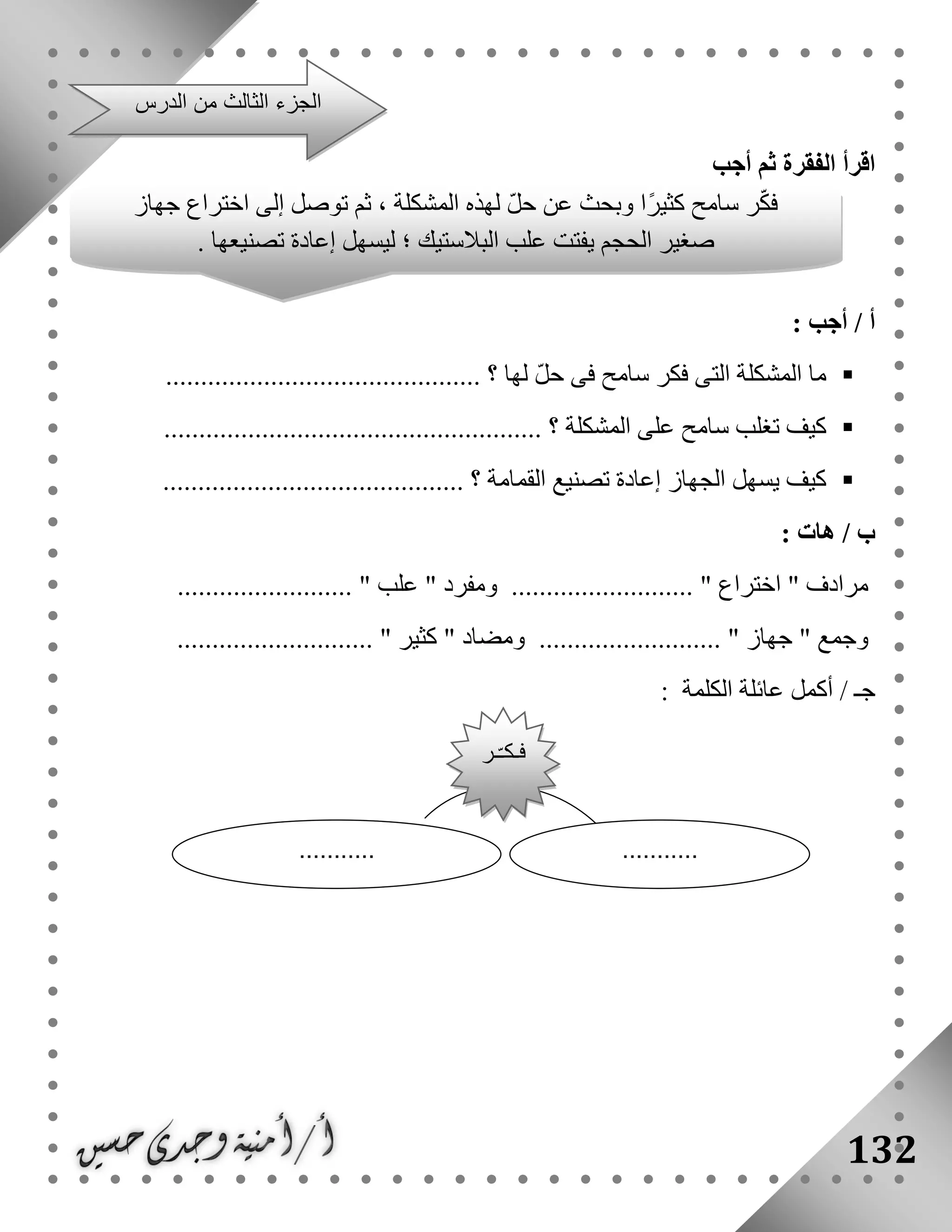 132
‫أجب‬ ‫ثم‬ ‫الفقرة‬ ‫اقرأ‬
‫أ‬: ‫أجب‬ /
‫لها‬ ّ‫ل‬‫ح‬ ‫فى‬ ‫سامح‬ ‫فكر‬ ‫التى‬ ‫المشكلة‬ ‫ما‬.......... ‫؟‬...................................
‫المشكلة‬ ‫على‬ ‫سامح‬ ‫تغلب‬ ‫كيف‬...................................................... ‫؟‬
......................................... ‫؟‬ ‫القمامة‬ ‫تصنيع‬ ‫إعادة‬ ‫الجهاز‬ ‫يسهل‬ ‫كيف‬..
/ ‫ب‬‫هات‬:
" ‫مرادف‬‫اختراع‬" ‫ومفرد‬ .......................... "‫علب‬......................... "
" ‫وجمع‬‫جهاز‬.......................... "............................ " ‫كثير‬ " ‫ومضاد‬
/ ‫جـ‬‫الكلمة‬ ‫عائلة‬ ‫أكمل‬:
‫من‬ ‫الثالث‬ ‫الجزء‬‫الدرس‬
‫جهاز‬ ‫اختراع‬ ‫إلى‬ ‫توصل‬ ‫ثم‬ ، ‫المشكلة‬ ‫لهذه‬ ّ‫ل‬‫ح‬ ‫عن‬ ‫وبحث‬ ‫ًا‬‫ر‬‫كثي‬ ‫سامح‬ ‫ر‬ّ‫ك‬‫ف‬
. ‫تصنيعها‬ ‫إعادة‬ ‫ليسهل‬ ‫؛‬ ‫البالستيك‬ ‫علب‬ ‫يفتت‬ ‫الحجم‬ ‫صغير‬
......................
‫ـر‬ّ‫ـ‬‫فـك‬
 