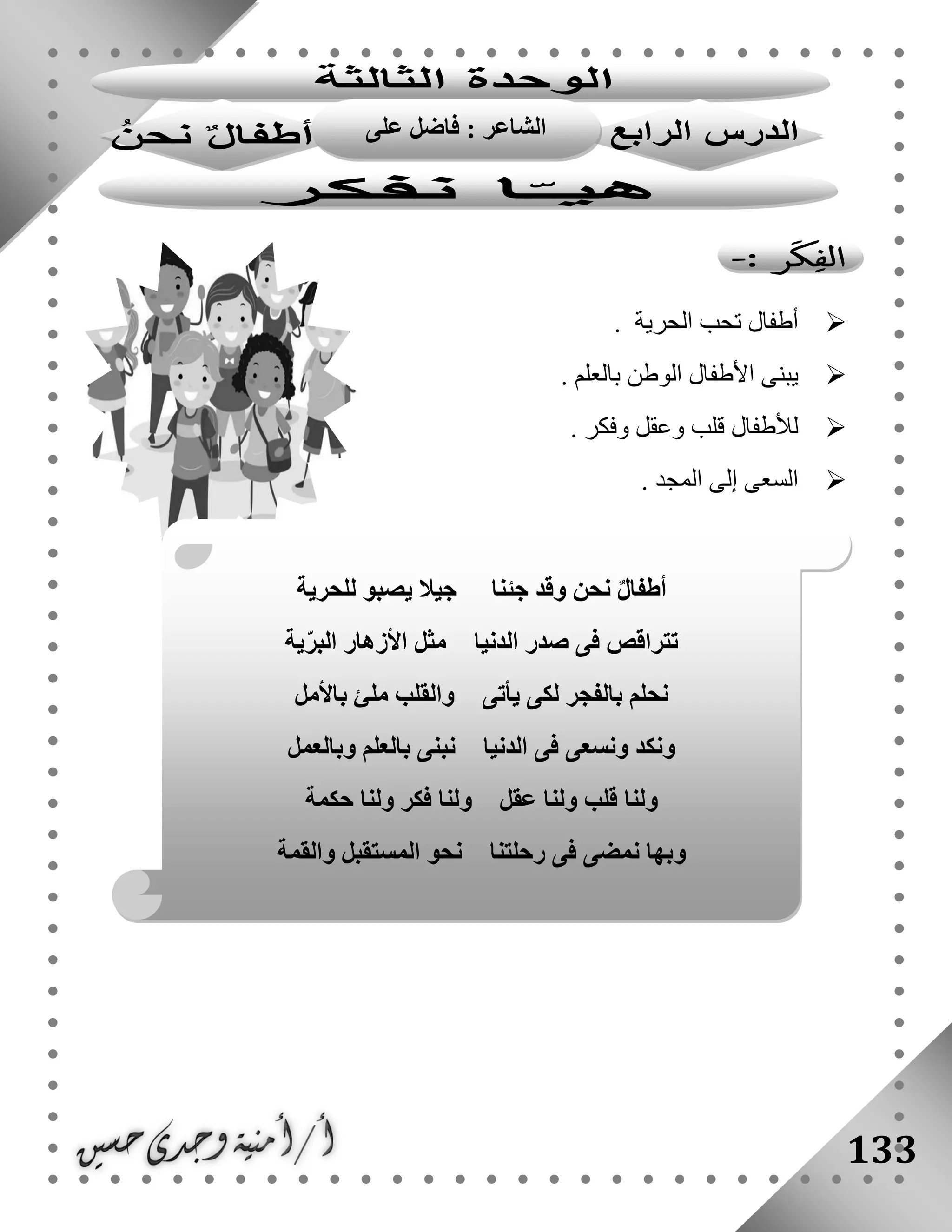 133
‫الحرية‬ ‫تحب‬ ‫أطفال‬.
‫ي‬. ‫بالعلم‬ ‫الوطن‬ ‫األطفال‬ ‫بنى‬
. ‫وفكر‬ ‫وعقل‬ ‫قلب‬ ‫لألطفال‬
. ‫المجد‬ ‫إلى‬ ‫السعى‬
‫للحرية‬ ‫يصبو‬ ‫جيال‬ ‫جئنا‬ ‫وقد‬ ‫نحن‬ ٌ‫ل‬‫أطفا‬
‫ية‬ّ‫ر‬‫الب‬ ‫األزهار‬ ‫مثل‬ ‫الدنيا‬ ‫صدر‬ ‫فى‬ ‫تتراقص‬
‫باألمل‬ ‫ملئ‬ ‫والقلب‬ ‫يأتى‬ ‫لكى‬ ‫بالفجر‬ ‫نحلم‬
‫وبالعمل‬ ‫بالعلم‬ ‫نبنى‬ ‫الدنيا‬ ‫فى‬ ‫ونسعى‬ ‫ونكد‬
‫عق‬ ‫ولنا‬ ‫قلب‬ ‫ولنا‬‫حكمة‬ ‫ولنا‬ ‫فكر‬ ‫ولنا‬ ‫ل‬
‫والقمة‬ ‫المستقبل‬ ‫نحو‬ ‫رحلتنا‬ ‫فى‬ ‫نمضى‬ ‫وبها‬
: ‫الشاعر‬‫على‬ ‫فاضل‬
 